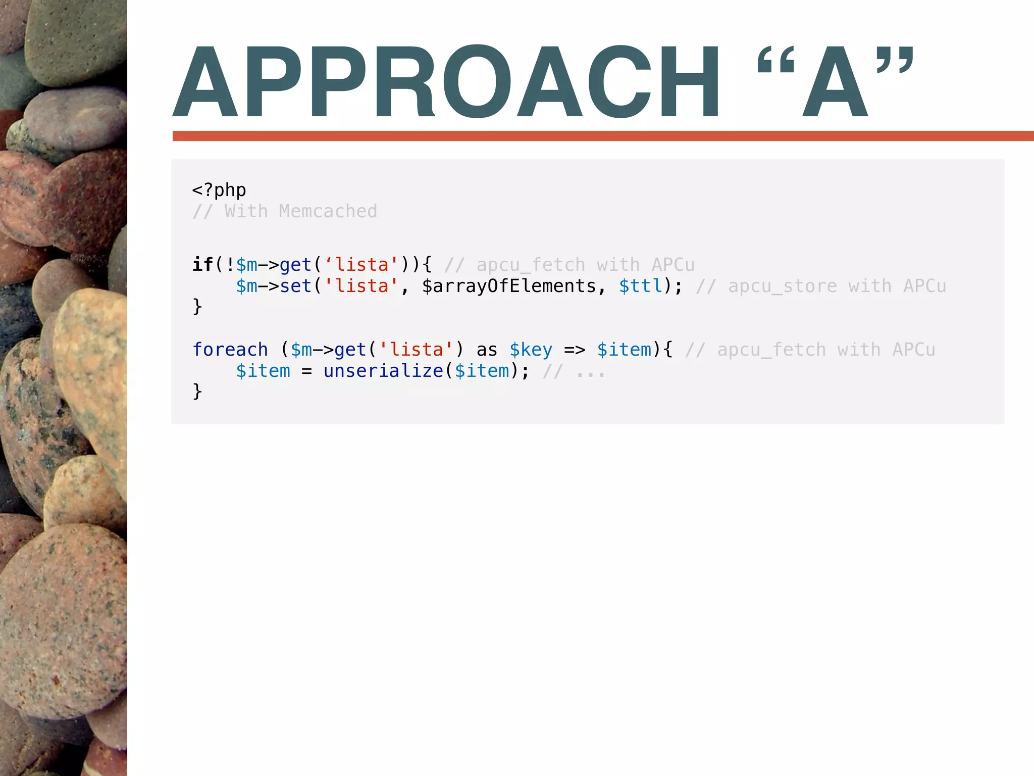 APPROACH “A”
<?php
// With Memcached
if(!$m->get(‘lista')){ // apcu_fetch with APCu
$m->set('lista', $arrayOfElements, $ttl); // apcu_store with APCu
}
foreach ($m->get('lista') as $key => $item){ // apcu_fetch with APCu
$item = unserialize($item); // ...
}
 