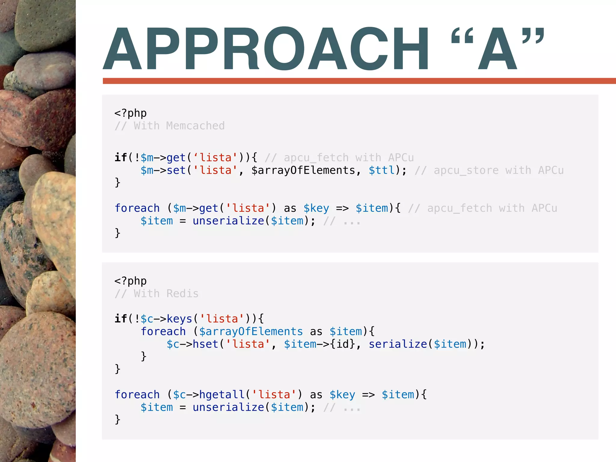 APPROACH “A”
<?php
// With Redis
if(!$c->keys('lista')){
foreach ($arrayOfElements as $item){
$c->hset('lista', $item->{id}, serialize($item));
}
}
foreach ($c->hgetall('lista') as $key => $item){
$item = unserialize($item); // ...
}
<?php
// With Memcached
if(!$m->get(‘lista')){ // apcu_fetch with APCu
$m->set('lista', $arrayOfElements, $ttl); // apcu_store with APCu
}
foreach ($m->get('lista') as $key => $item){ // apcu_fetch with APCu
$item = unserialize($item); // ...
}
 