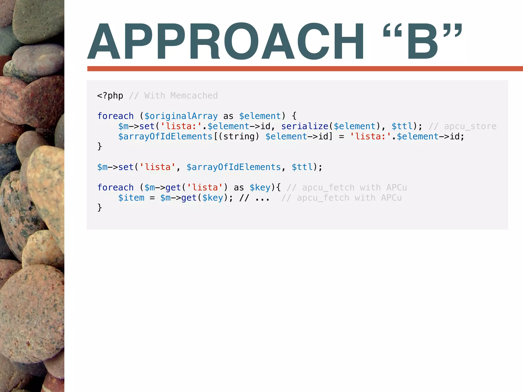 APPROACH “B”
<?php // With Memcached
foreach ($originalArray as $element) {
$m->set('lista:'.$element->id, serialize($element), $ttl); // apcu_store
$arrayOfIdElements[(string) $element->id] = 'lista:'.$element->id;
}
$m->set('lista', $arrayOfIdElements, $ttl);
foreach ($m->get('lista') as $key){ // apcu_fetch with APCu
$item = $m->get($key); // ... // apcu_fetch with APCu
}
 