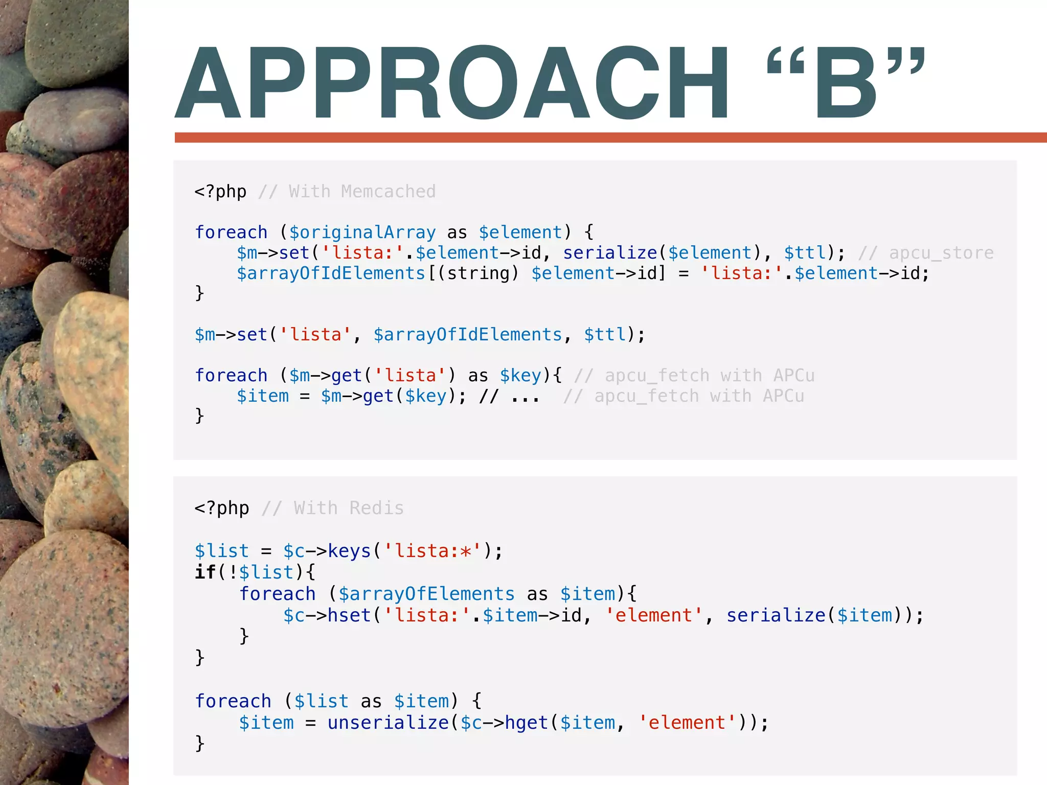 APPROACH “B”
<?php // With Redis
$list = $c->keys('lista:*');
if(!$list){
foreach ($arrayOfElements as $item){
$c->hset('lista:'.$item->id, 'element', serialize($item));
}
}
foreach ($list as $item) {
$item = unserialize($c->hget($item, 'element'));
}
<?php // With Memcached
foreach ($originalArray as $element) {
$m->set('lista:'.$element->id, serialize($element), $ttl); // apcu_store
$arrayOfIdElements[(string) $element->id] = 'lista:'.$element->id;
}
$m->set('lista', $arrayOfIdElements, $ttl);
foreach ($m->get('lista') as $key){ // apcu_fetch with APCu
$item = $m->get($key); // ... // apcu_fetch with APCu
}
 