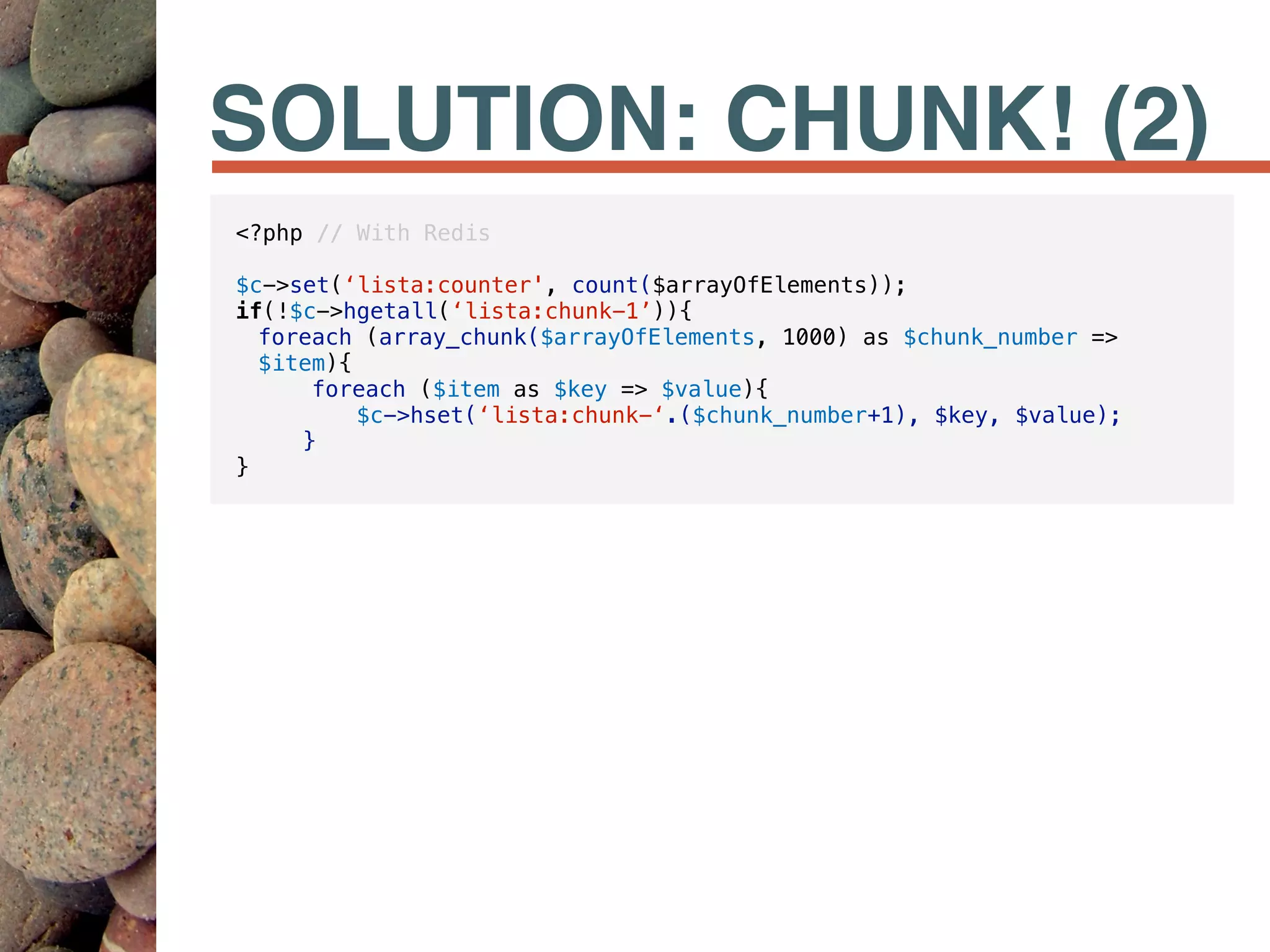 SOLUTION: CHUNK! (2)
<?php // With Redis
$c->set(‘lista:counter', count($arrayOfElements));
if(!$c->hgetall(‘lista:chunk-1’)){
foreach (array_chunk($arrayOfElements, 1000) as $chunk_number =>
$item){
foreach ($item as $key => $value){
$c->hset(‘lista:chunk-‘.($chunk_number+1), $key, $value);
}
}
 
