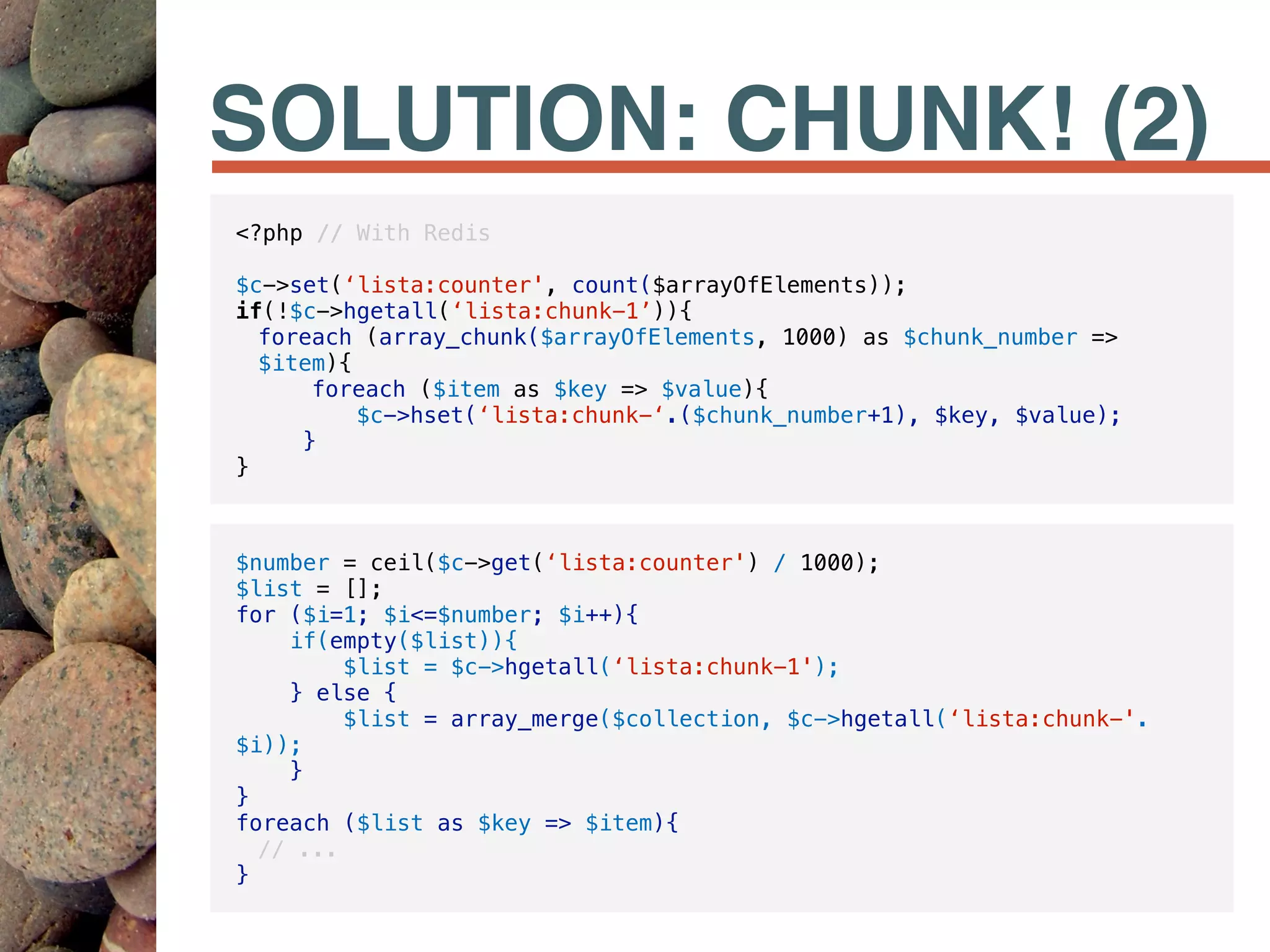 SOLUTION: CHUNK! (2)
<?php // With Redis
$c->set(‘lista:counter', count($arrayOfElements));
if(!$c->hgetall(‘lista:chunk-1’)){
foreach (array_chunk($arrayOfElements, 1000) as $chunk_number =>
$item){
foreach ($item as $key => $value){
$c->hset(‘lista:chunk-‘.($chunk_number+1), $key, $value);
}
}
$number = ceil($c->get(‘lista:counter') / 1000);
$list = [];
for ($i=1; $i<=$number; $i++){
if(empty($list)){
$list = $c->hgetall(‘lista:chunk-1');
} else {
$list = array_merge($collection, $c->hgetall(‘lista:chunk-'.
$i));
}
}
foreach ($list as $key => $item){
// ...
}
 