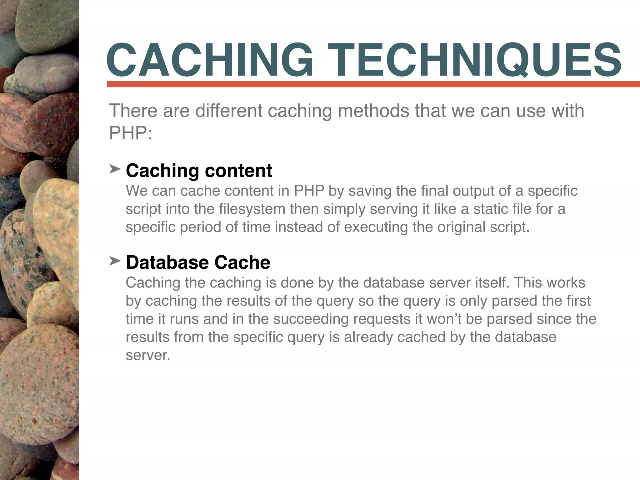 CACHING TECHNIQUES
There are different caching methods that we can use with
PHP:
➤ Caching content 
We can cache content in PHP by saving the ﬁnal output of a speciﬁc
script into the ﬁlesystem then simply serving it like a static ﬁle for a
speciﬁc period of time instead of executing the original script.
➤ Database Cache 
Caching the caching is done by the database server itself. This works
by caching the results of the query so the query is only parsed the ﬁrst
time it runs and in the succeeding requests it won’t be parsed since the
results from the speciﬁc query is already cached by the database
server.
 