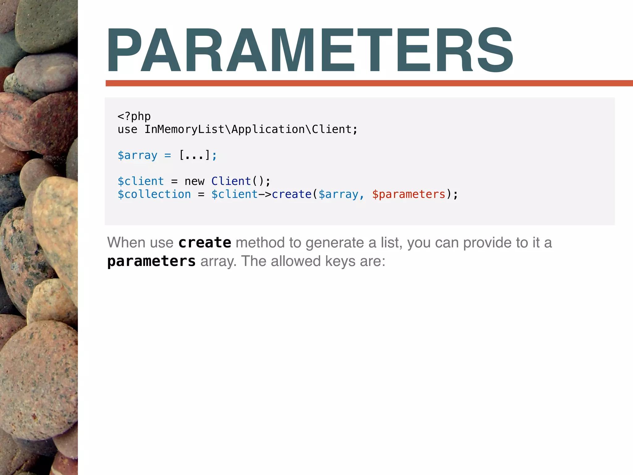 PARAMETERS
When use create method to generate a list, you can provide to it a
parameters array. The allowed keys are:
<?php
use InMemoryListApplicationClient;
$array = [...];
$client = new Client();
$collection = $client->create($array, $parameters);
 