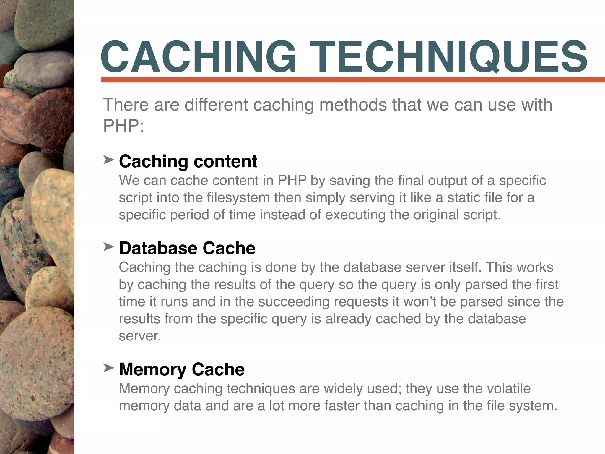 CACHING TECHNIQUES
There are different caching methods that we can use with
PHP:
➤ Caching content 
We can cache content in PHP by saving the ﬁnal output of a speciﬁc
script into the ﬁlesystem then simply serving it like a static ﬁle for a
speciﬁc period of time instead of executing the original script.
➤ Database Cache 
Caching the caching is done by the database server itself. This works
by caching the results of the query so the query is only parsed the ﬁrst
time it runs and in the succeeding requests it won’t be parsed since the
results from the speciﬁc query is already cached by the database
server.
➤ Memory Cache 
Memory caching techniques are widely used; they use the volatile
memory data and are a lot more faster than caching in the ﬁle system.
 