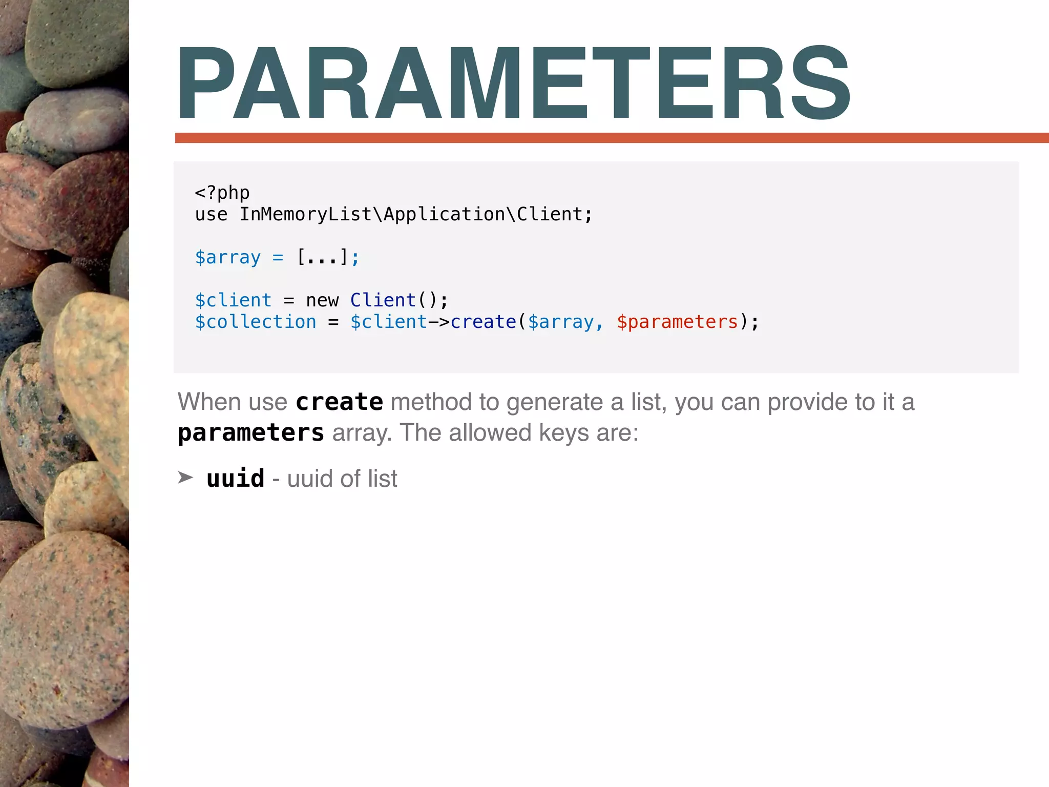 PARAMETERS
When use create method to generate a list, you can provide to it a
parameters array. The allowed keys are:
➤ uuid - uuid of list
<?php
use InMemoryListApplicationClient;
$array = [...];
$client = new Client();
$collection = $client->create($array, $parameters);
 