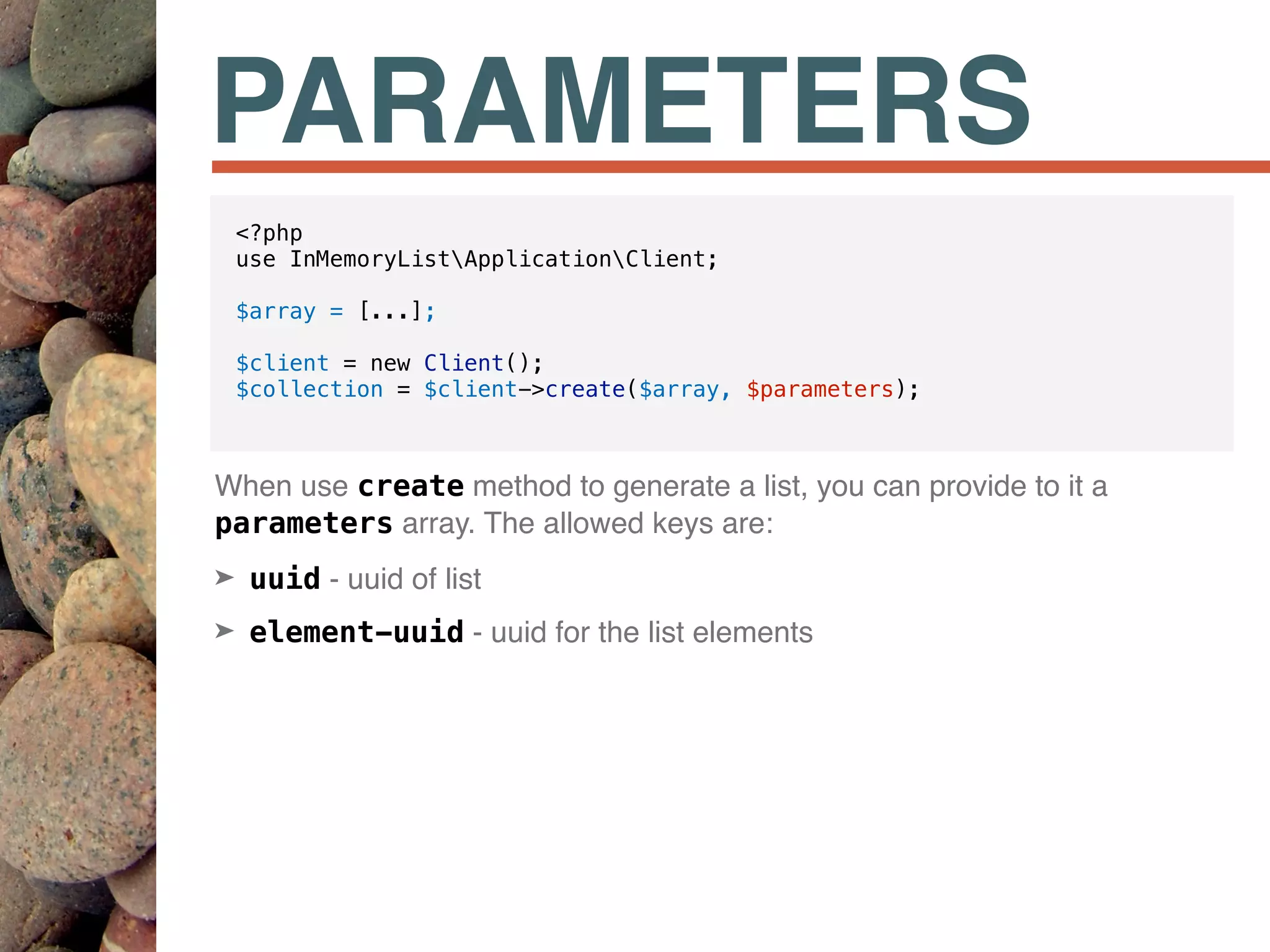 PARAMETERS
When use create method to generate a list, you can provide to it a
parameters array. The allowed keys are:
➤ uuid - uuid of list
➤ element-uuid - uuid for the list elements
<?php
use InMemoryListApplicationClient;
$array = [...];
$client = new Client();
$collection = $client->create($array, $parameters);
 