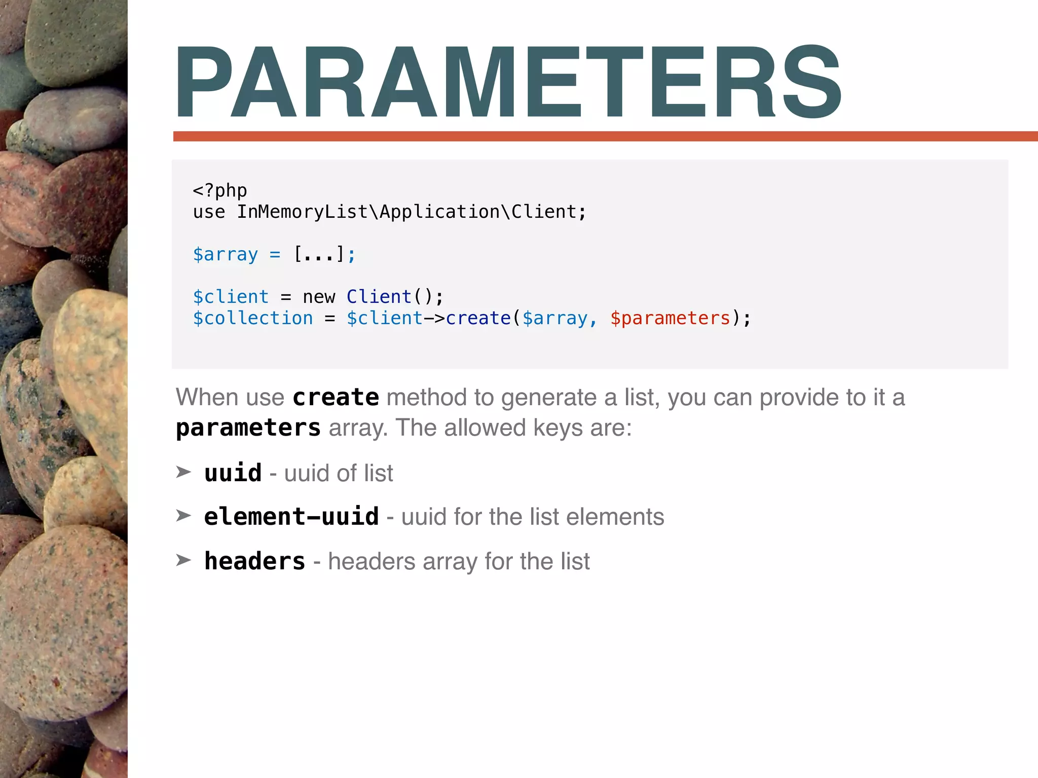 PARAMETERS
When use create method to generate a list, you can provide to it a
parameters array. The allowed keys are:
➤ uuid - uuid of list
➤ element-uuid - uuid for the list elements
➤ headers - headers array for the list
<?php
use InMemoryListApplicationClient;
$array = [...];
$client = new Client();
$collection = $client->create($array, $parameters);
 
