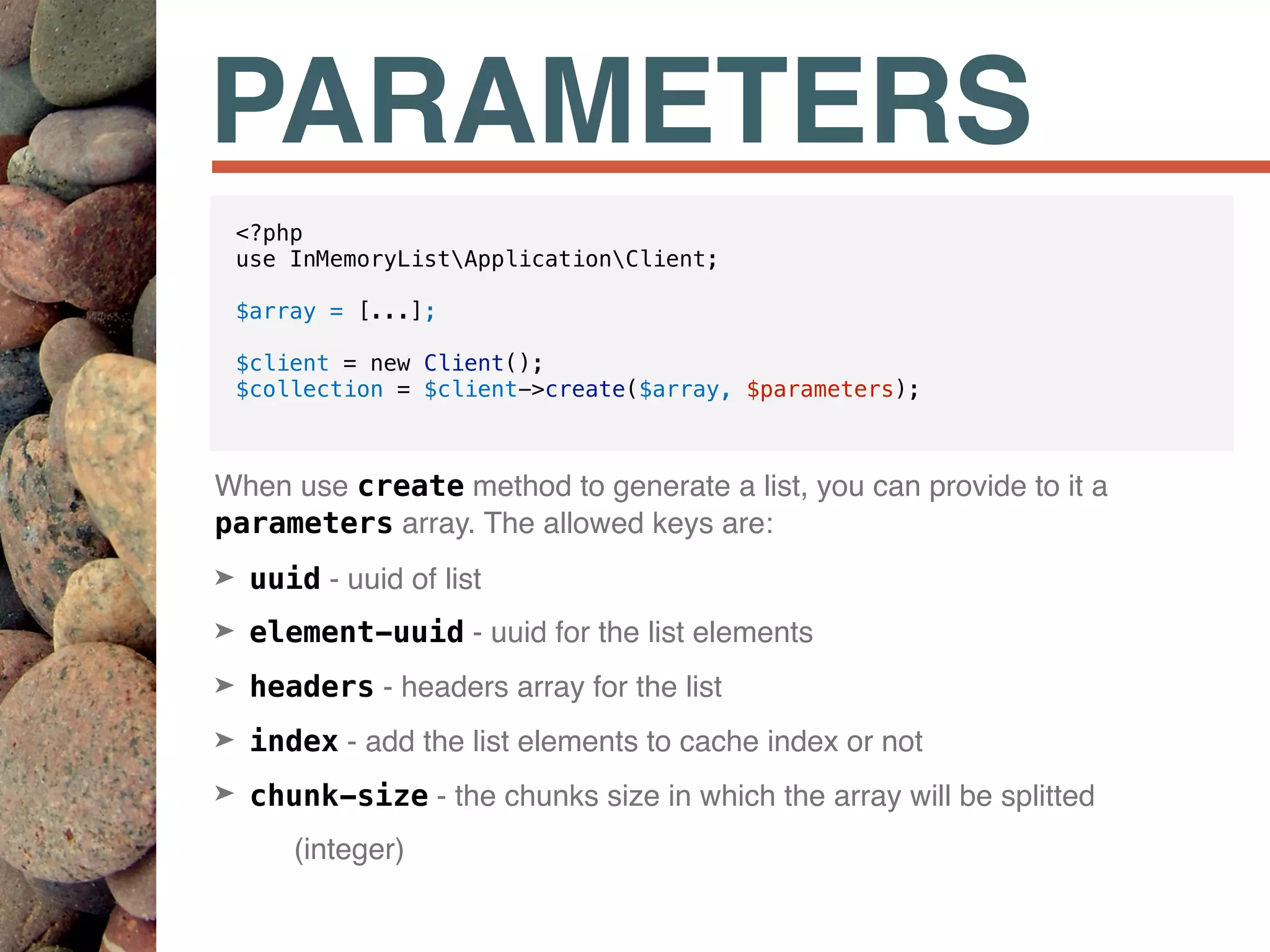 PARAMETERS
When use create method to generate a list, you can provide to it a
parameters array. The allowed keys are:
➤ uuid - uuid of list
➤ element-uuid - uuid for the list elements
➤ headers - headers array for the list
➤ index - add the list elements to cache index or not
➤ chunk-size - the chunks size in which the array will be splitted
(integer)
<?php
use InMemoryListApplicationClient;
$array = [...];
$client = new Client();
$collection = $client->create($array, $parameters);
 