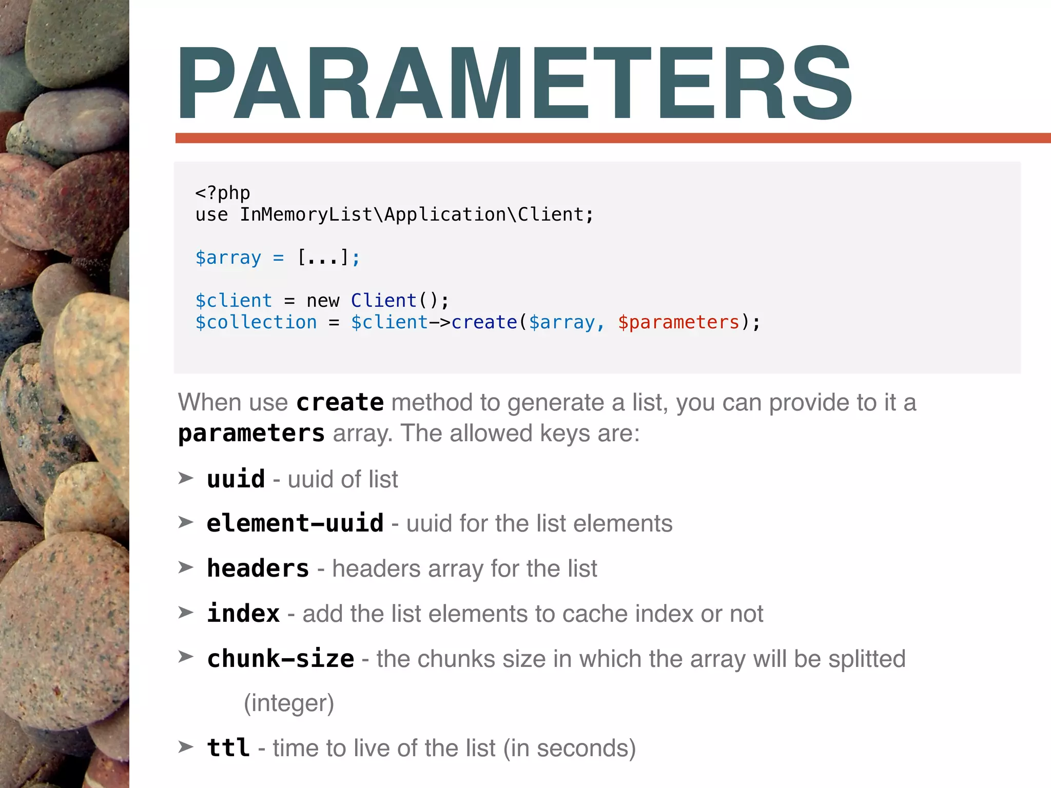 PARAMETERS
When use create method to generate a list, you can provide to it a
parameters array. The allowed keys are:
➤ uuid - uuid of list
➤ element-uuid - uuid for the list elements
➤ headers - headers array for the list
➤ index - add the list elements to cache index or not
➤ chunk-size - the chunks size in which the array will be splitted
(integer)
➤ ttl - time to live of the list (in seconds)
<?php
use InMemoryListApplicationClient;
$array = [...];
$client = new Client();
$collection = $client->create($array, $parameters);
 