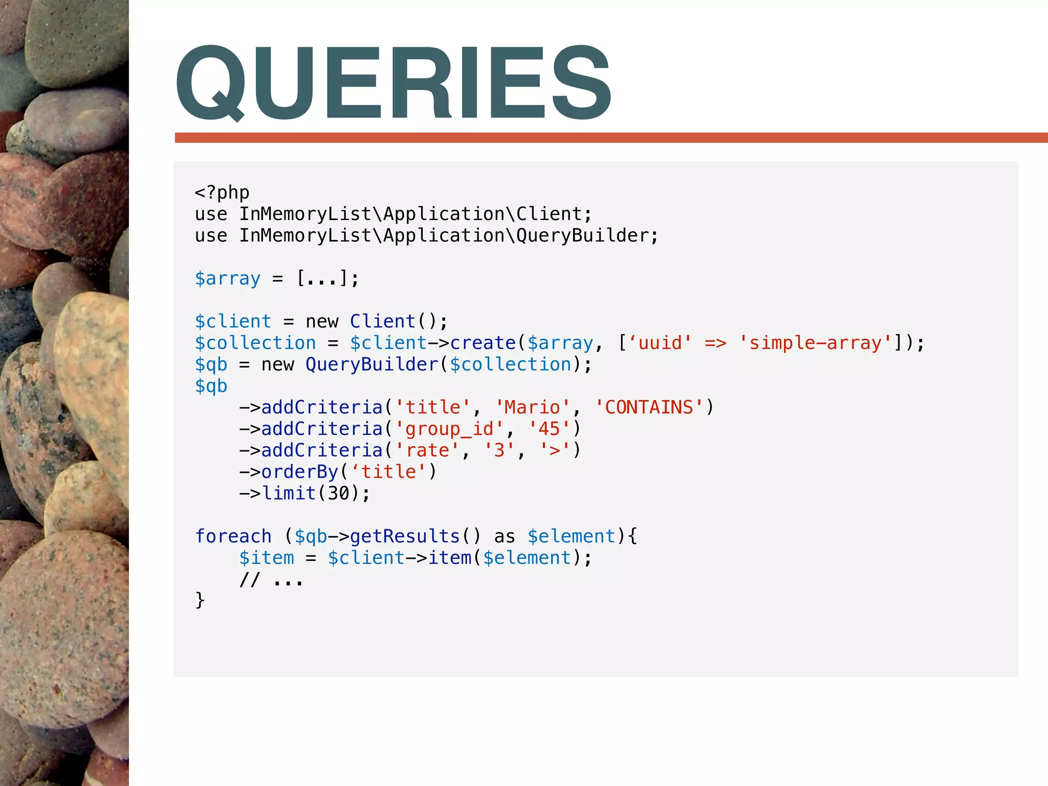 QUERIES
<?php
use InMemoryListApplicationClient;
use InMemoryListApplicationQueryBuilder;
$array = [...];
$client = new Client();
$collection = $client->create($array, [‘uuid' => 'simple-array']);
$qb = new QueryBuilder($collection);
$qb
->addCriteria('title', 'Mario', 'CONTAINS')
->addCriteria('group_id', '45')
->addCriteria('rate', '3', '>')
->orderBy(‘title')
->limit(30);
foreach ($qb->getResults() as $element){
$item = $client->item($element);
// ...
}
 
