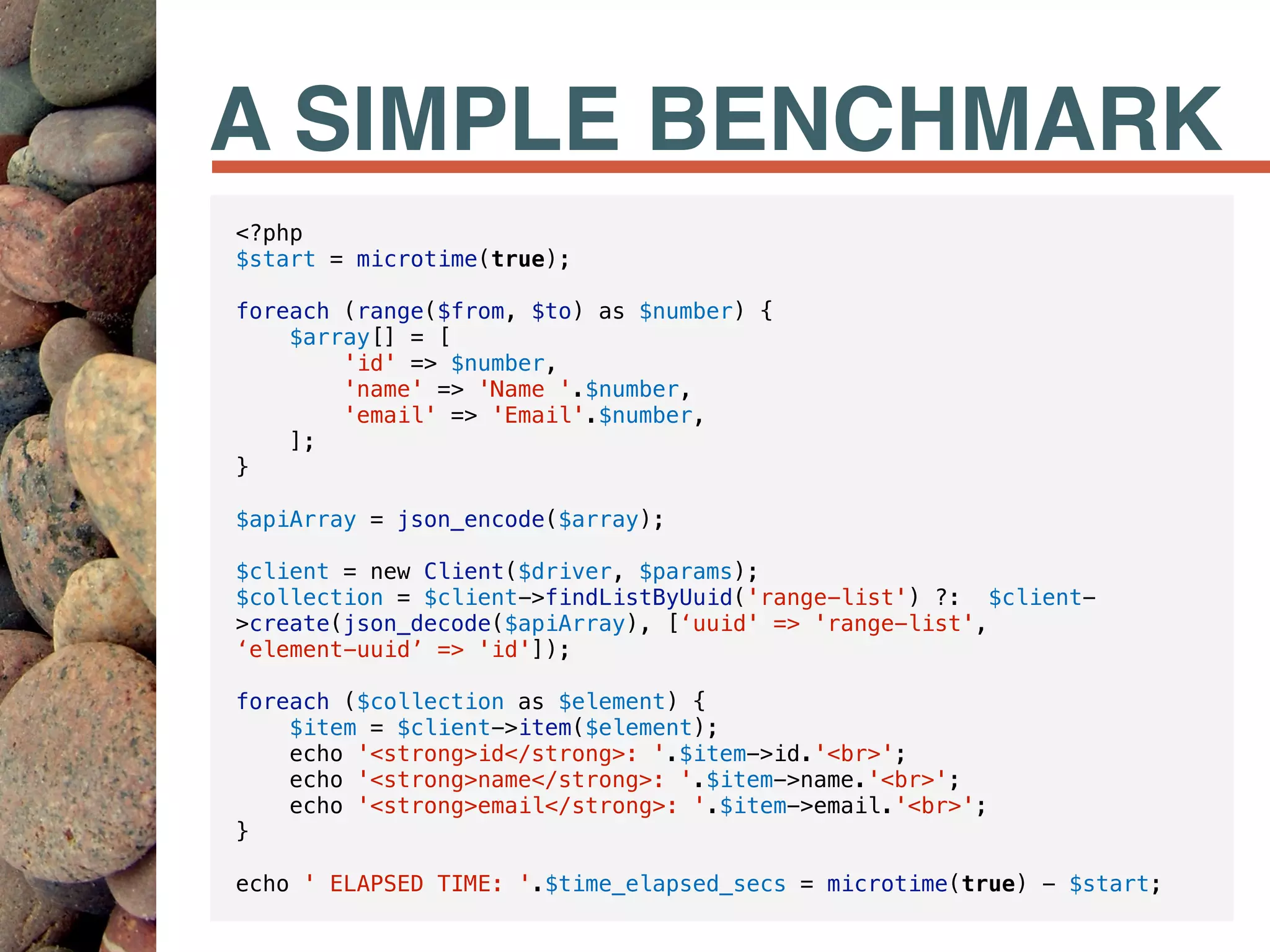 A SIMPLE BENCHMARK
<?php
$start = microtime(true);
foreach (range($from, $to) as $number) {
$array[] = [
'id' => $number,
'name' => 'Name '.$number,
'email' => 'Email'.$number,
];
}
$apiArray = json_encode($array);
$client = new Client($driver, $params);
$collection = $client->findListByUuid('range-list') ?: $client-
>create(json_decode($apiArray), [‘uuid' => 'range-list',  
‘element-uuid’ => 'id']);
foreach ($collection as $element) {
$item = $client->item($element);
echo '<strong>id</strong>: '.$item->id.'<br>';
echo '<strong>name</strong>: '.$item->name.'<br>';
echo '<strong>email</strong>: '.$item->email.'<br>';
}
echo ' ELAPSED TIME: '.$time_elapsed_secs = microtime(true) - $start;
 