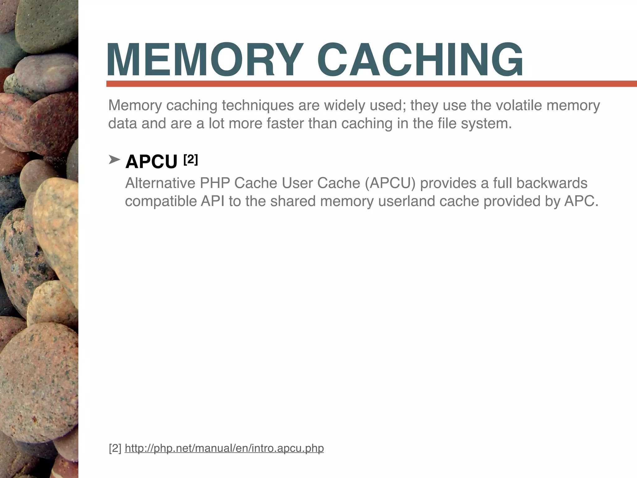 MEMORY CACHING
Memory caching techniques are widely used; they use the volatile memory
data and are a lot more faster than caching in the ﬁle system.
➤ APCU [2] 
Alternative PHP Cache User Cache (APCU) provides a full backwards
compatible API to the shared memory userland cache provided by APC.
[2] http://php.net/manual/en/intro.apcu.php
 
