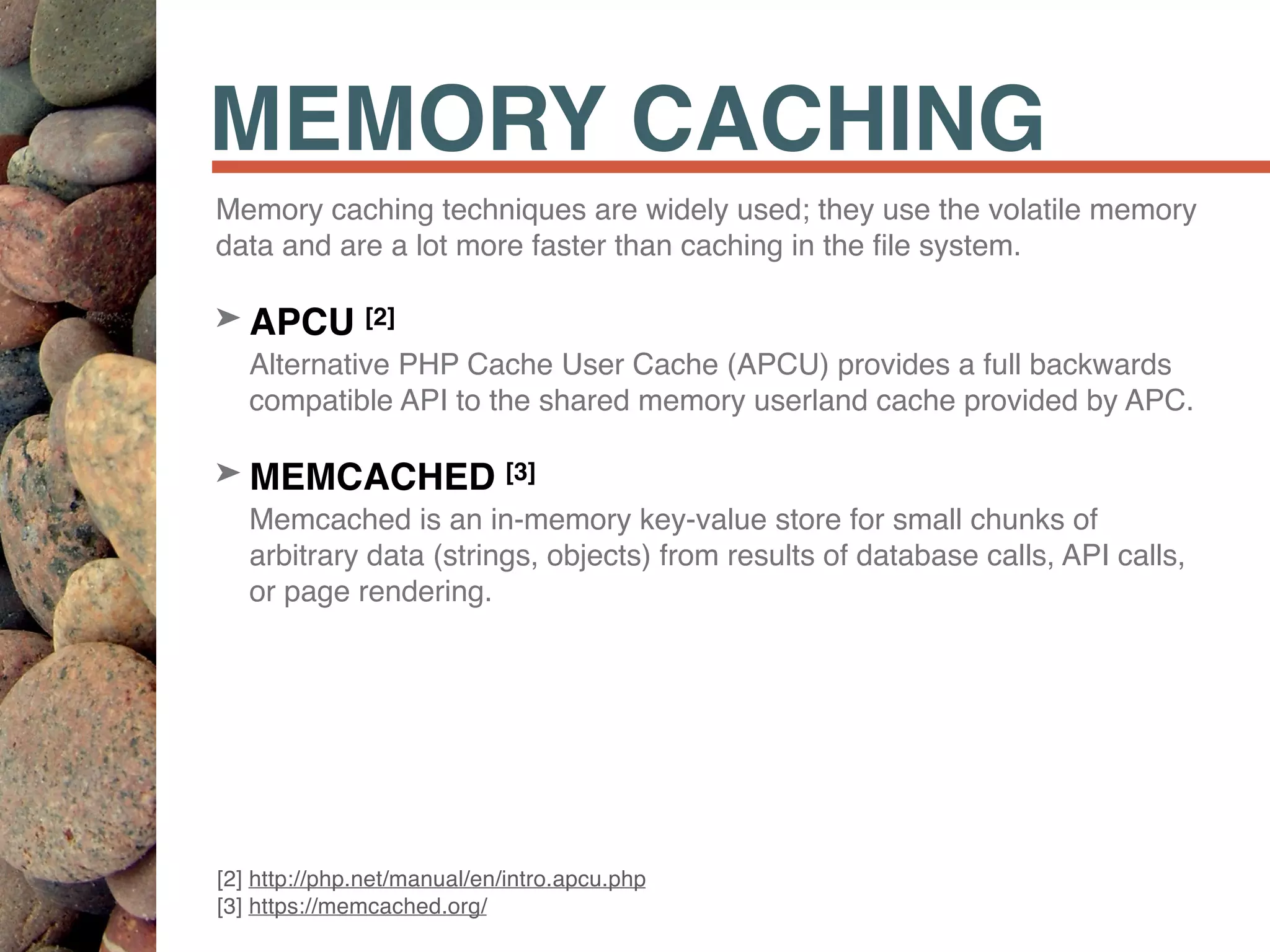 MEMORY CACHING
Memory caching techniques are widely used; they use the volatile memory
data and are a lot more faster than caching in the ﬁle system.
➤ APCU [2] 
Alternative PHP Cache User Cache (APCU) provides a full backwards
compatible API to the shared memory userland cache provided by APC.
➤ MEMCACHED [3] 
Memcached is an in-memory key-value store for small chunks of
arbitrary data (strings, objects) from results of database calls, API calls,
or page rendering.
[2] http://php.net/manual/en/intro.apcu.php 
[3] https://memcached.org/
 