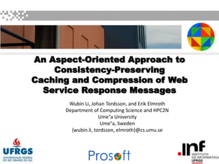 An Aspect-Oriented Approach to
Consistency-Preserving
Caching and Compression of Web
Service Response Messages
Wubin Li, Johan Tordsson, and Erik Elmroth
Department of Computing Science and HPC2N
Ume°a University
Ume°a, Sweden
{wubin.li, tordsson, elmroth}@cs.umu.se

 