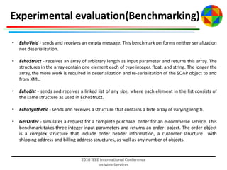 Experimental evaluation(Benchmarking)
•

EchoVoid - sends and receives an empty message. This benchmark performs neither serialization
nor deserialization.

•

EchoStruct - receives an array of arbitrary length as input parameter and returns this array. The
structures in the array contain one element each of type integer, float, and string. The longer the
array, the more work is required in deserialization and re-serialization of the SOAP object to and
from XML.

•

EchoList - sends and receives a linked list of any size, where each element in the list consists of
the same structure as used in EchoStruct.

•

EchoSynthetic - sends and receives a structure that contains a byte array of varying length.

•

GetOrder - simulates a request for a complete purchase order for an e-commerce service. This
benchmark takes three integer input parameters and returns an order object. The order object
is a complex structure that include order header information, a customer structure with
shipping address and billing address structures, as well as any number of objects.

2010 IEEE International Conference
on Web Services

 