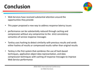 Conclusion
• Web Services have received substantial attention around the
opportunities they provide
• This paper proposed a new way to address response latency issues
• performance can be substantially reduced through caching and
compression without any compromise to the strict consistency
semantics of service response messages
• Tantivy uses hashing to detect similarity with previous results and sends
either hashes of results or compressed results rather than original results
• Tantivy is the first system that combines the use of hash-based
techniques, application object data representation, and data
compression techniques with caching of response messages to improve
Web Service performance
2010 IEEE International Conference
on Web Services

 