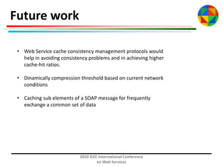 Future work
• Web Service cache consistency management protocols would
help in avoiding consistency problems and in achieving higher
cache-hit ratios.
• Dinamically compression threshold based on current network
conditions
• Caching sub elements of a SOAP message for frequently
exchange a common set of data

2010 IEEE International Conference
on Web Services

 
