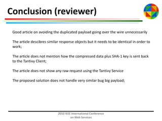 Conclusion (reviewer)
Good article on avoiding the duplicated payload going over the wire unnecessarily
The article descibres similar response objects but it needs to be identical in order to
work;
The article does not mention how the compressed data plus SHA-1 key is sent back
to the Tantivy Client;
The article does not show any raw request using the Tantivy Service
The proposed solution does not handle very similar bug big payload;

2010 IEEE International Conference
on Web Services

 