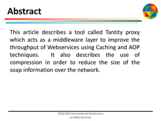 Abstract
This article describes a tool called Tantity proxy
which acts as a middleware layer to improve the
throughput of Webservices using Caching and AOP
techniques.
It also describes the use of
compression in order to reduce the size of the
soap information over the network.

2010 IEEE International Conference
on Web Services

 