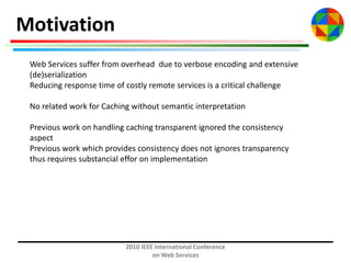 Motivation
Web Services suffer from overhead due to verbose encoding and extensive
(de)serialization
Reducing response time of costly remote services is a critical challenge
No related work for Caching without semantic interpretation

Previous work on handling caching transparent ignored the consistency
aspect
Previous work which provides consistency does not ignores transparency
thus requires substancial effor on implementation

2010 IEEE International Conference
on Web Services

 