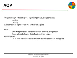 AOP
Programming methodology for separating crosscutting concerns;
Logging
Caching
Such concern is represented in a unit called Aspect
Aspect
Unit that provides a functionality with a crosscutting cocern
Encapsulates behavior that affects multiple classes
Weaving rules
Set of rules which indicates in which classes aspects will be applied

2010 IEEE International Conference
on Web Services

 