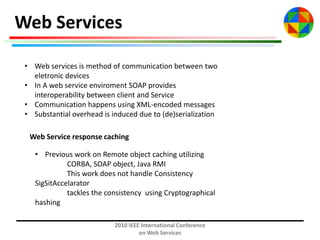 Web Services
• Web services is method of communication between two
eletronic devices
• In A web service enviroment SOAP provides
interoperability between client and Service
• Communication happens using XML-encoded messages
• Substantial overhead is induced due to (de)serialization

Web Service response caching
• Previous work on Remote object caching utilizing
CORBA, SOAP object, Java RMI
This work does not handle Consistency
SigSitAccelarator
tackles the consistency using Cryptographical
hashing
2010 IEEE International Conference
on Web Services

 