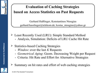 Evaluation of Caching Strategies
based on Access Statistics on Past Requests
Gerhard Haßlinger, Konstantinos Ntougias
gerhard.hasslinger@telekom.de; kostas_ntougias@yahoo.gr

Commercial in Confidence



Least Recently Used (LRU): Simple Standard Method
- Analysis, Simulation: Deficits of LRU Cache Hit Rate



Statistics-based Caching Strategies
- Window: over the last K Requests
- Geometrical Aging: Geom. Decreasing Weight per Request
- Criteria: Hit Rate and Effort for Alternative Strategies



Summary on hit rates and effort of web caching strategies

© 2013 The SmartenIT Consortium

 