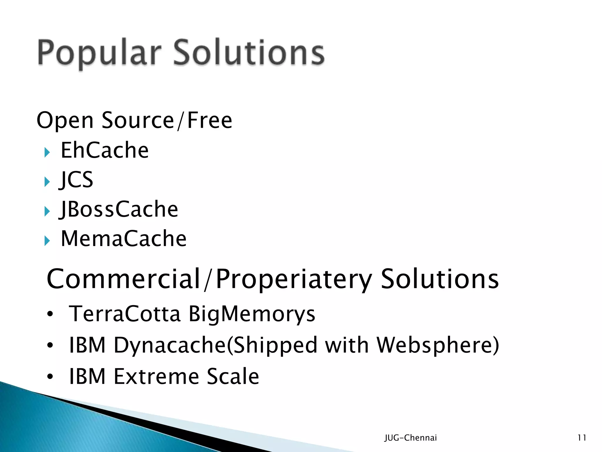 Open Source/Free
 EhCache
 JCS
 JBossCache
 MemaCache
JUG-Chennai 11
Commercial/Properiatery Solutions
• TerraCotta BigMemorys
• IBM Dynacache(Shipped with Websphere)
• IBM Extreme Scale
 