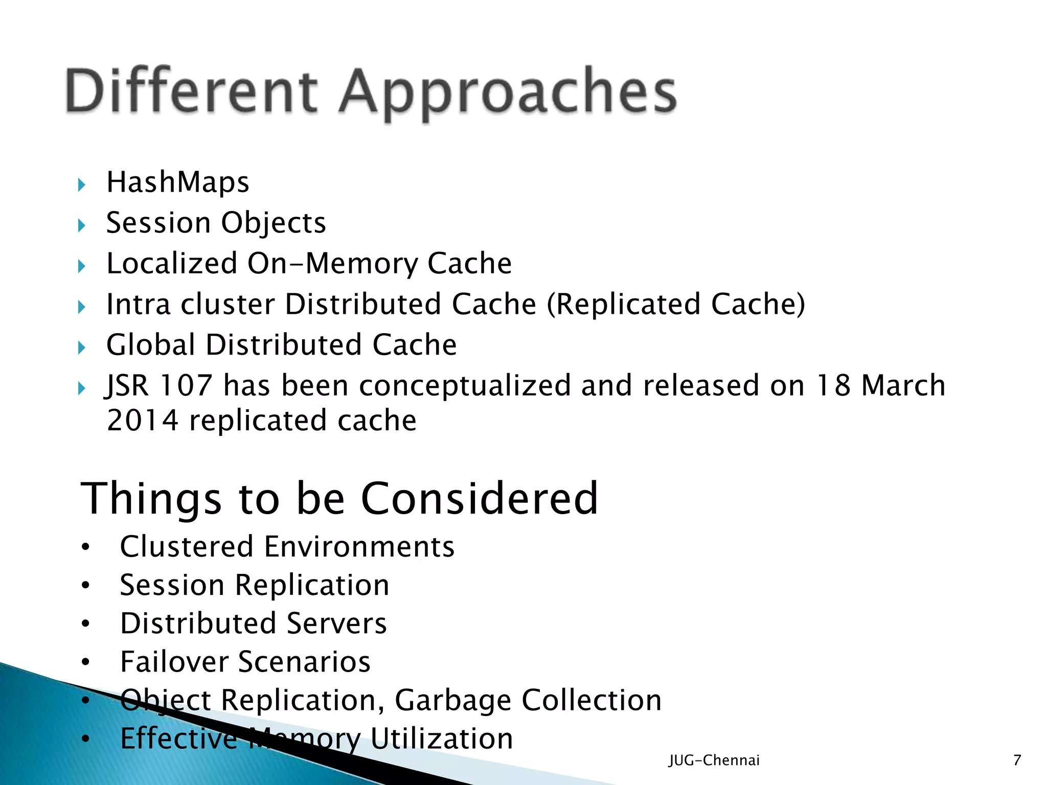  HashMaps
 Session Objects
 Localized On-Memory Cache
 Intra cluster Distributed Cache (Replicated Cache)
 Global Distributed Cache
 JSR 107 has been conceptualized and released on 18 March
2014 replicated cache
JUG-Chennai 7
Things to be Considered
• Clustered Environments
• Session Replication
• Distributed Servers
• Failover Scenarios
• Object Replication, Garbage Collection
• Effective Memory Utilization
 