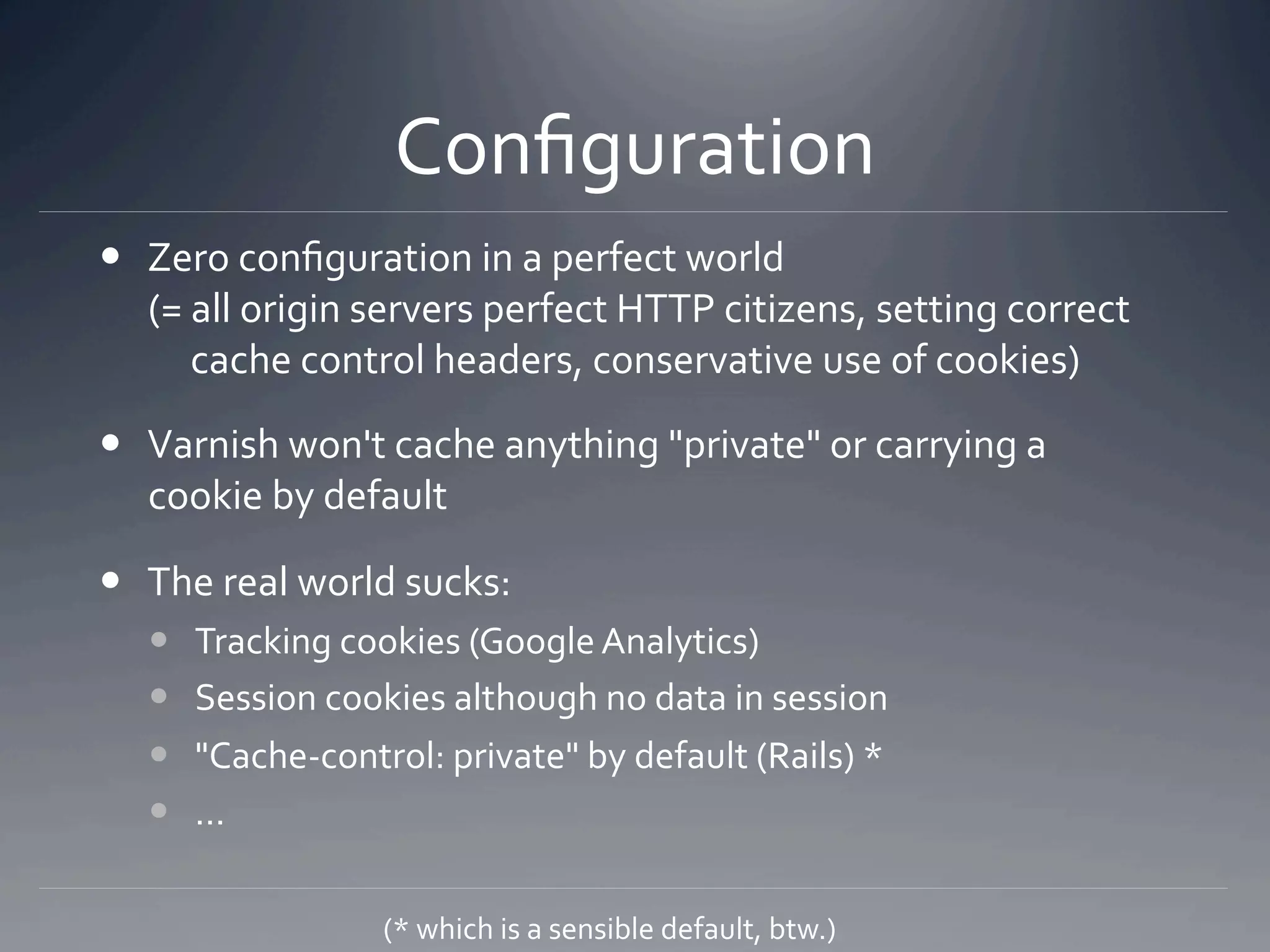 Conﬁguration 
  Zero conﬁguration in a perfect world 
   (= all origin servers perfect HTTP citizens, setting correct 
        cache control headers, conservative use of cookies) 

  Varnish won't cache anything "private" or carrying a 
   cookie by default 

  The real world sucks: 
       Tracking cookies (Google Analytics) 
       Session cookies although no data in session 
       "Cache‐control: private" by default (Rails) * 
       ... 

                    (* which is a sensible default, btw.) 
 