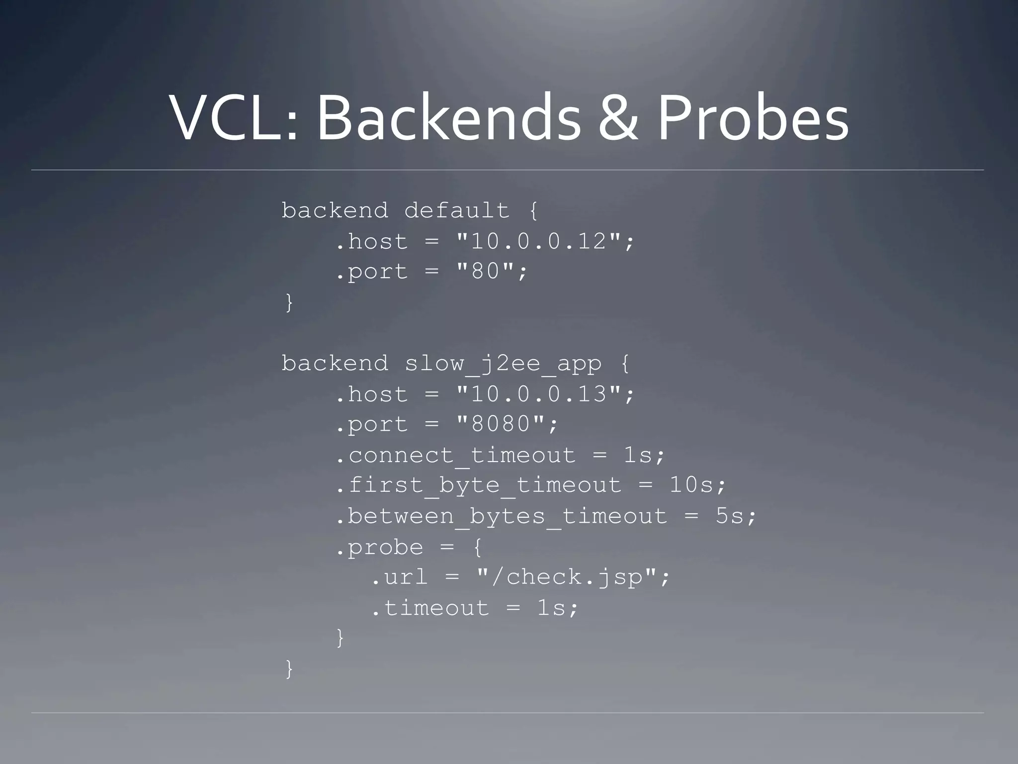 VCL: Backends & Probes 
   backend default {
      .host = "10.0.0.12";
      .port = "80";
   }

   backend slow_j2ee_app {
      .host = "10.0.0.13";
      .port = "8080";
      .connect_timeout = 1s;
      .first_byte_timeout = 10s;
      .between_bytes_timeout = 5s;
      .probe = {
         .url = "/check.jsp";
         .timeout = 1s;
      }
   }
 