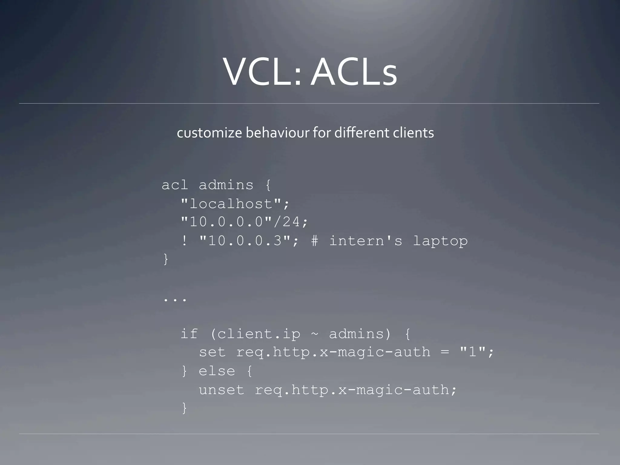 VCL: ACLs 
 customize behaviour for diﬀerent clients 


acl admins {
  "localhost";
  "10.0.0.0"/24;
  ! "10.0.0.3"; # intern's laptop
}

...

 if (client.ip ~ admins) {
   set req.http.x-magic-auth = "1";
 } else {
   unset req.http.x-magic-auth;
 }
 