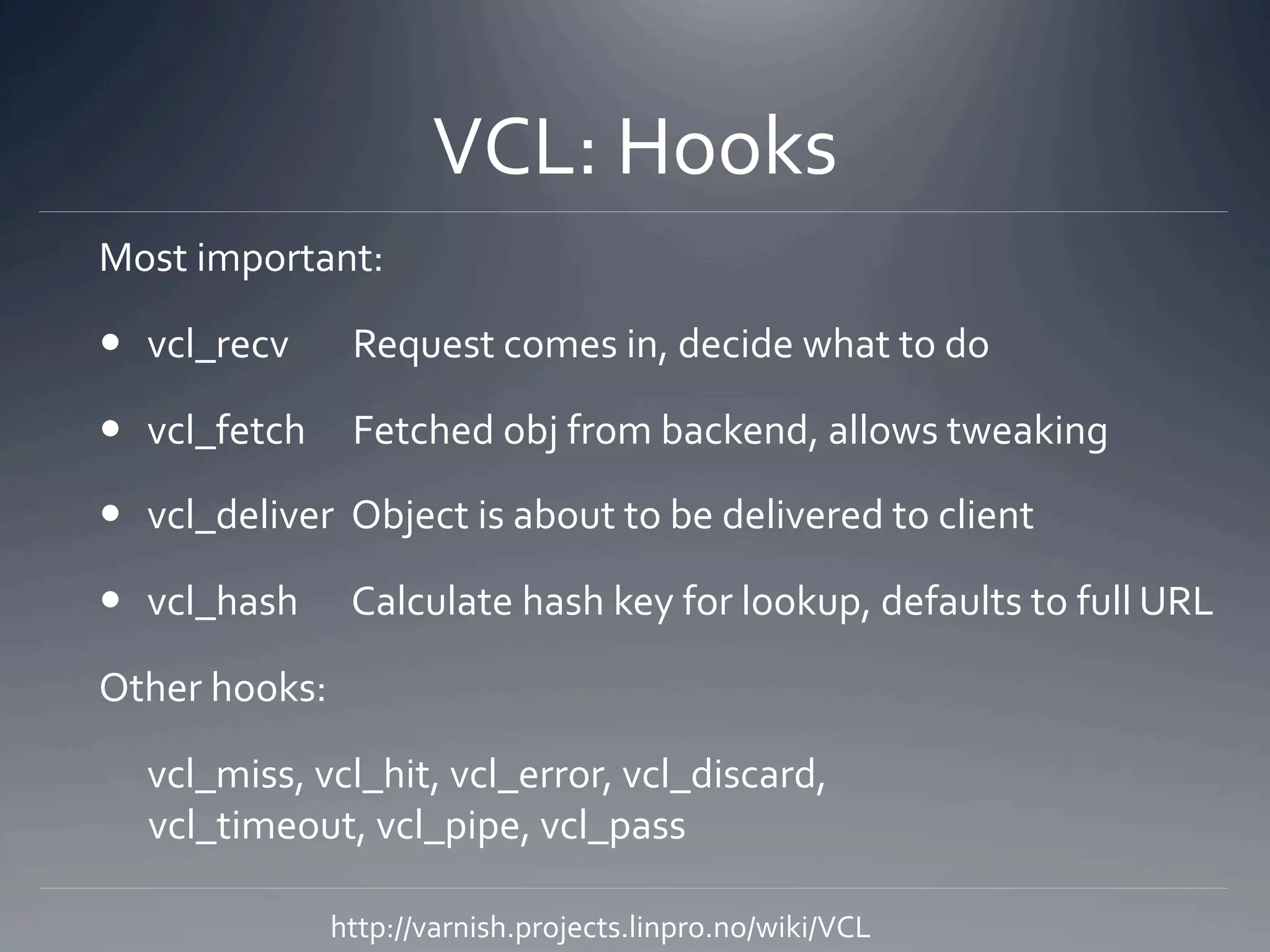 VCL: Hooks 
Most important: 

  vcl_recv      Request comes in, decide what to do 

  vcl_fetch  Fetched obj from backend, allows tweaking 

  vcl_deliver  Object is about to be delivered to client 

  vcl_hash      Calculate hash key for lookup, defaults to full URL 

Other hooks: 

   vcl_miss, vcl_hit, vcl_error, vcl_discard,  
   vcl_timeout, vcl_pipe, vcl_pass 

              http://varnish.projects.linpro.no/wiki/VCL 
 