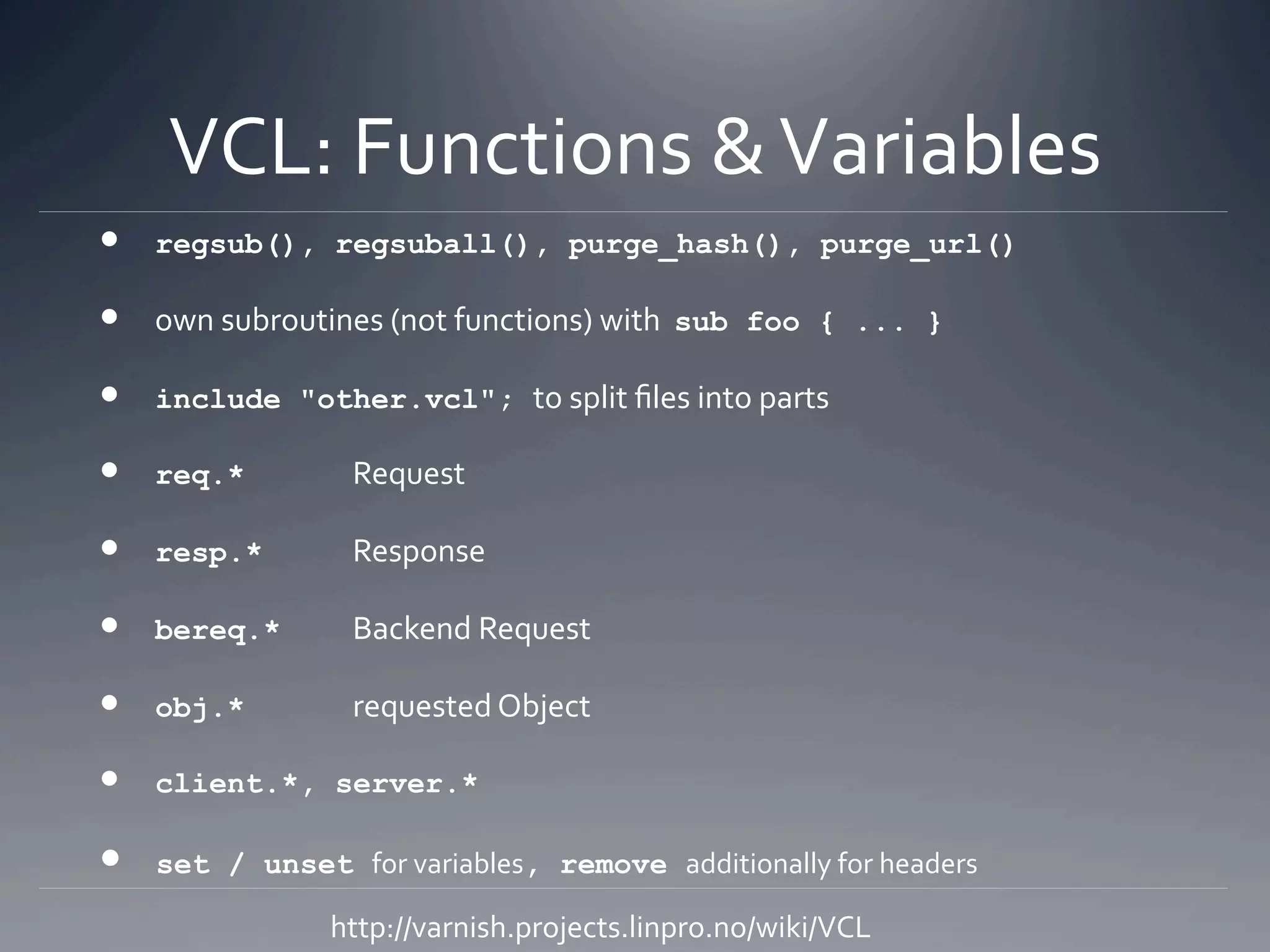VCL: Functions & Variables 
   regsub(),    regsuball(), purge_hash(), purge_url()

   own subroutines (not functions) with  sub    foo { ... }

   include    "other.vcl"; to split ﬁles into parts 

   req.*          Request 

   resp.*         Response 

   bereq.*        Backend Request 

   obj.*          requested Object 

   client.*,    server.*

   set   / unset for variables, remove additionally for headers 

                 http://varnish.projects.linpro.no/wiki/VCL 
 
