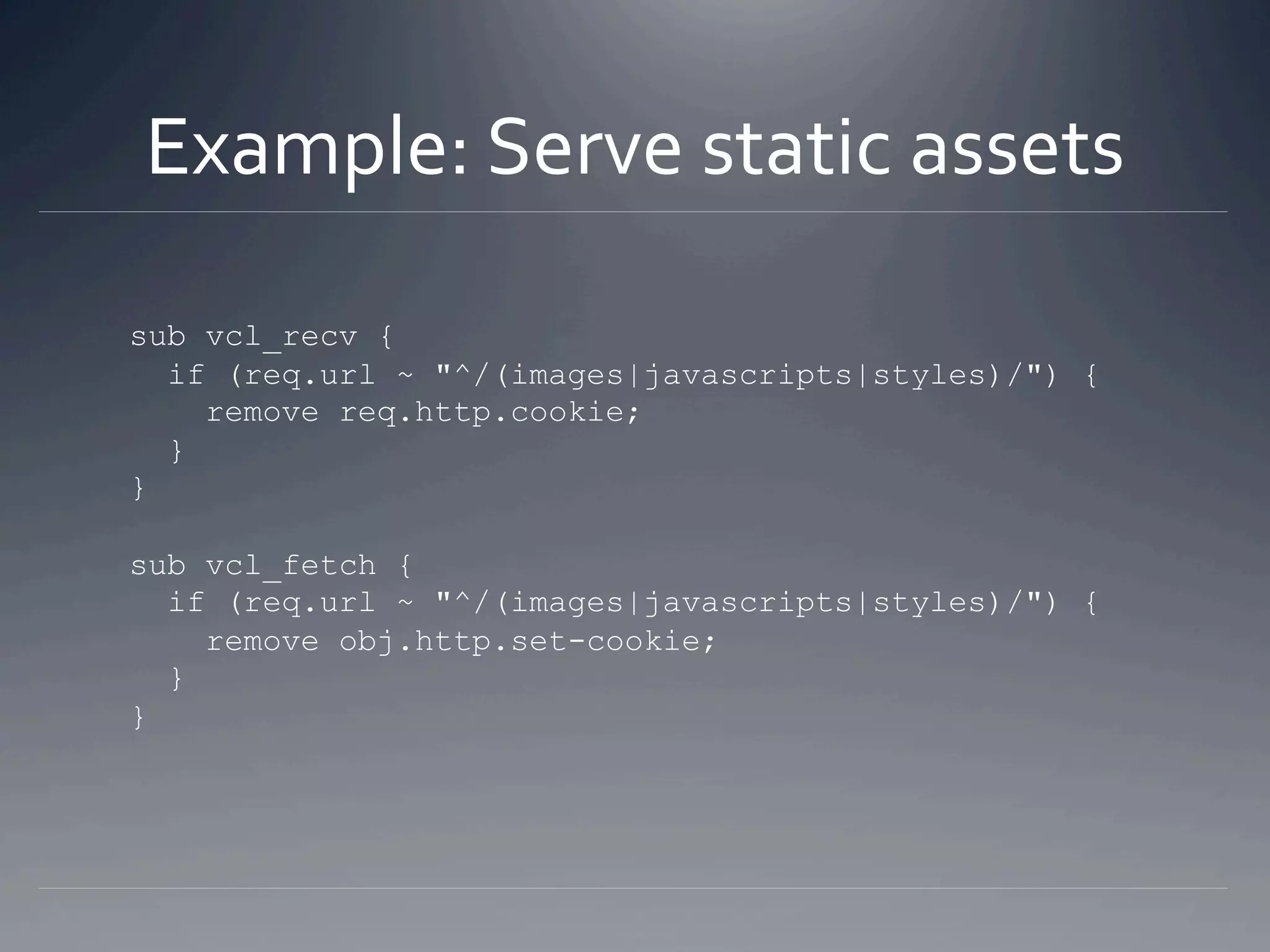 Example: Serve static assets 

sub vcl_recv {
  if (req.url ~ "^/(images|javascripts|styles)/") {
    remove req.http.cookie;
  }
}

sub vcl_fetch {
  if (req.url ~ "^/(images|javascripts|styles)/") {
    remove obj.http.set-cookie;
  }
}
 