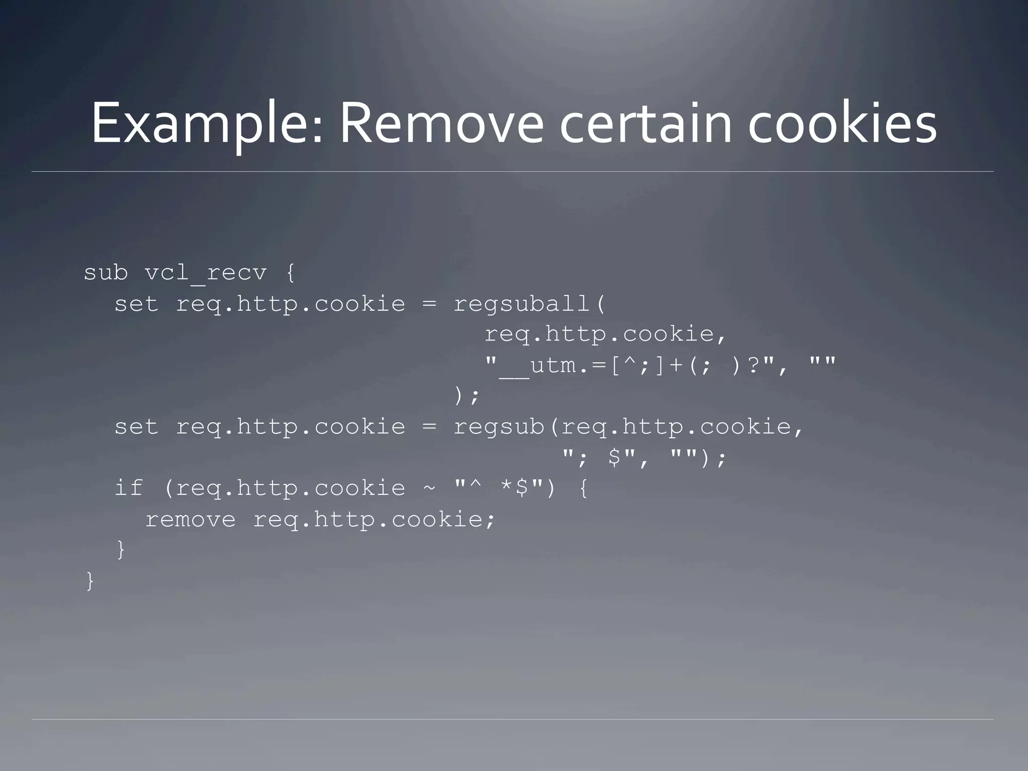 Example: Remove certain cookies 

sub vcl_recv {
  set req.http.cookie = regsuball(
                           req.http.cookie,
                           "__utm[azc]=[^;]+(; )?", ""
                        );
  set req.http.cookie = regsub(req.http.cookie,
                                "; $", "");
  if (req.http.cookie ~ "^ *$") {
    remove req.http.cookie;
  }
}
 