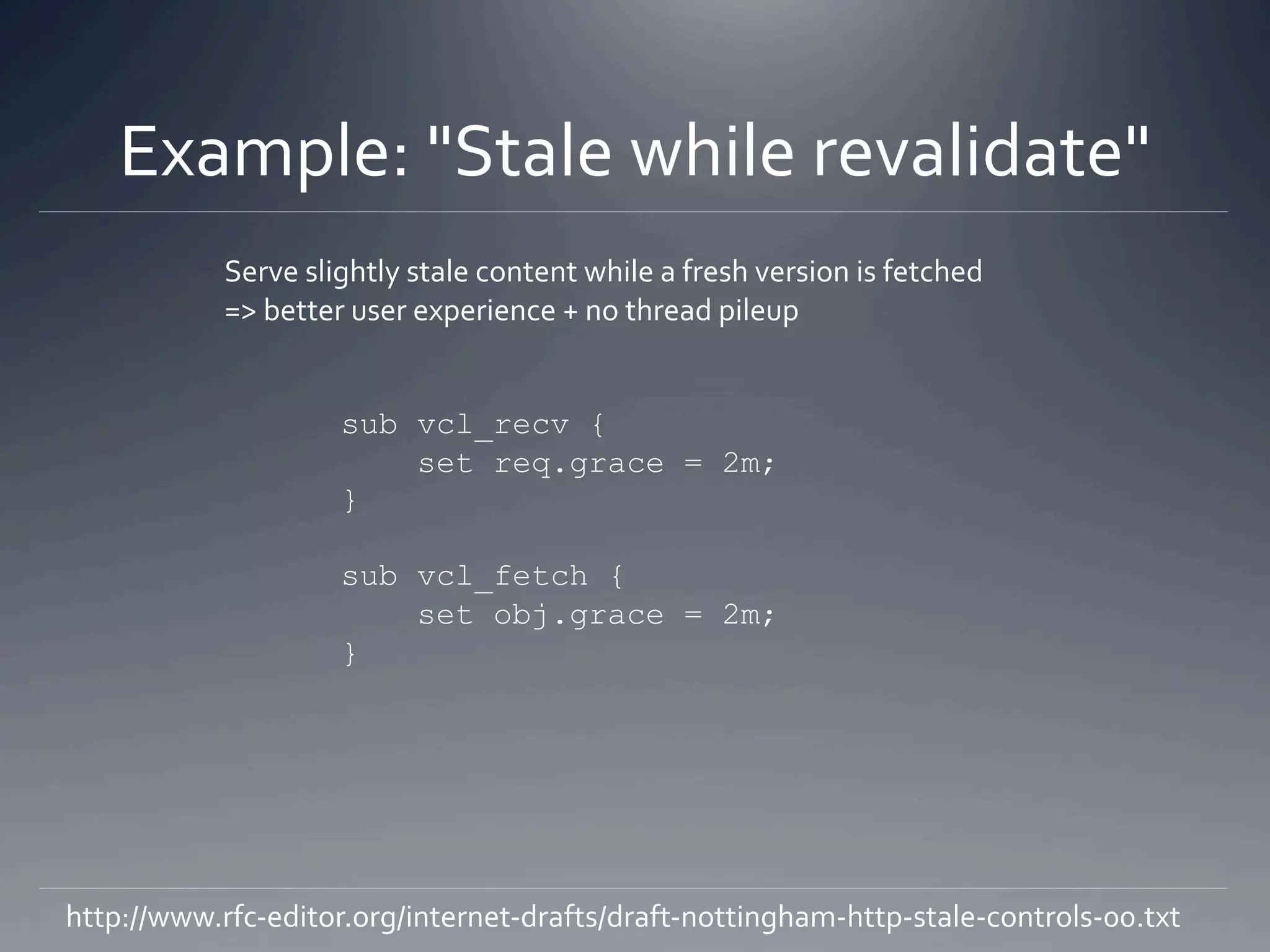 Example: "Stale while revalidate" 
            Serve slightly stale content while a fresh version is fetched 
            => better user experience + no thread pileup 


                     sub vcl_recv {
                         set req.grace = 2m;
                     }

                     sub vcl_fetch {
                         set obj.grace = 2m;
                     }




http://www.rfc‐editor.org/internet‐drafts/draft‐nottingham‐http‐stale‐controls‐00.txt 
 