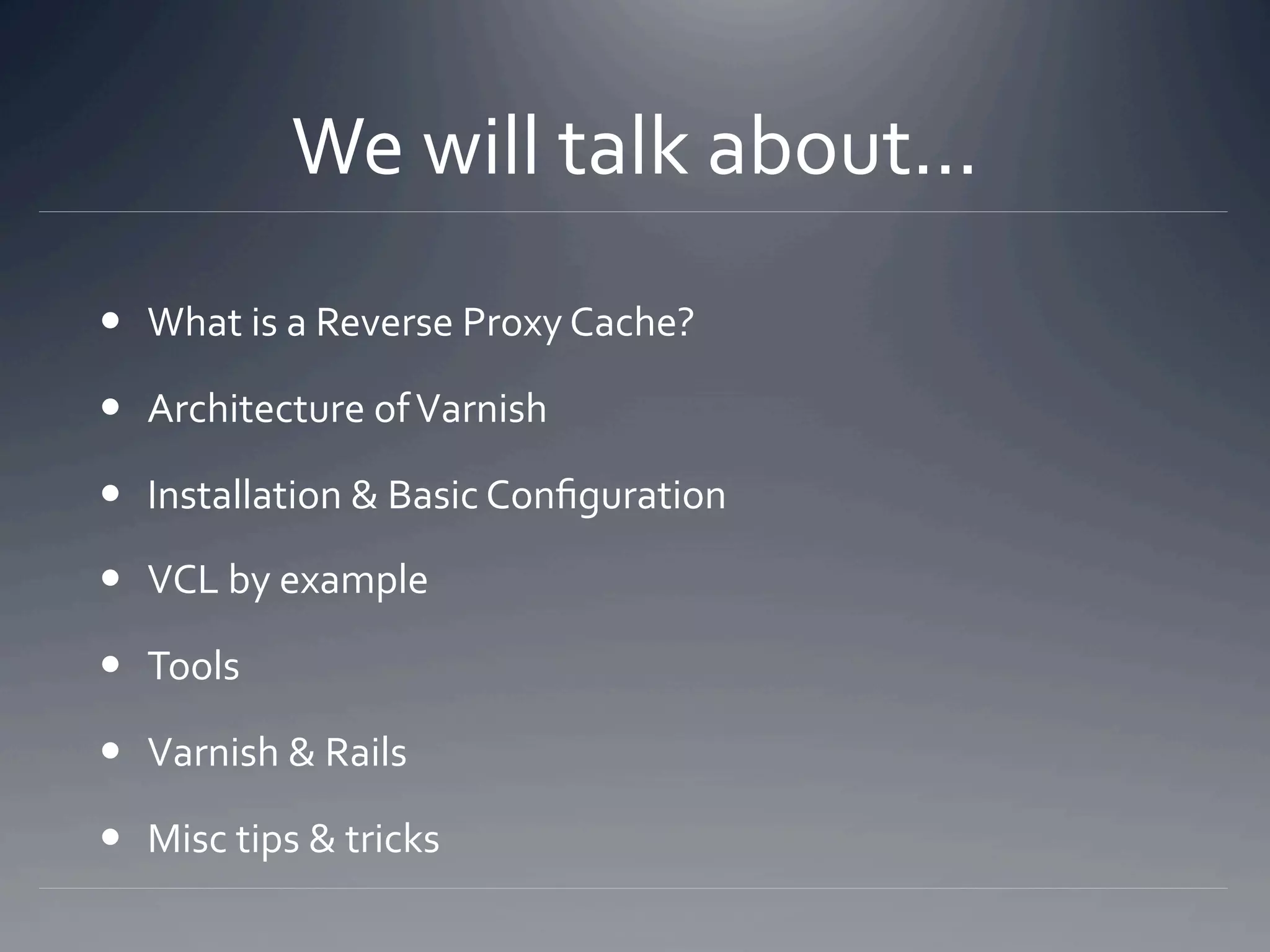 We will talk about... 
  What is a Reverse Proxy Cache? 

  Architecture of Varnish 

  Installation & Basic Conﬁguration 

  VCL by example 

  Tools 

  Varnish & Rails 

  Misc tips & tricks 
 
