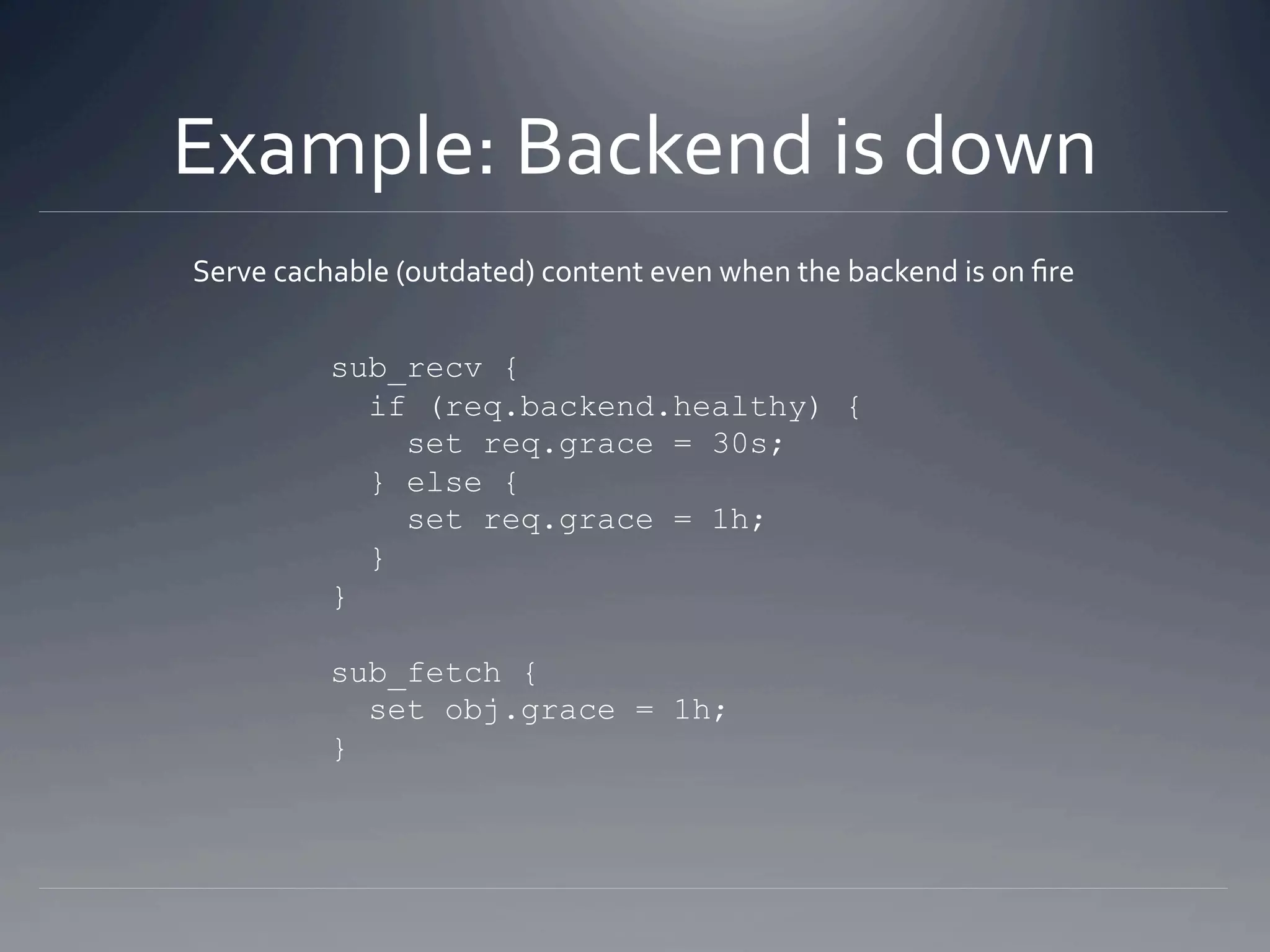 Example: Backend is down 
Serve cachable (outdated) content even when the backend is on ﬁre 


          sub_recv {
            if (req.backend.healthy) {
              set req.grace = 30s;
            } else {
              set req.grace = 1h;
            }
          }

          sub_fetch {
            set obj.grace = 1h;
          }
 