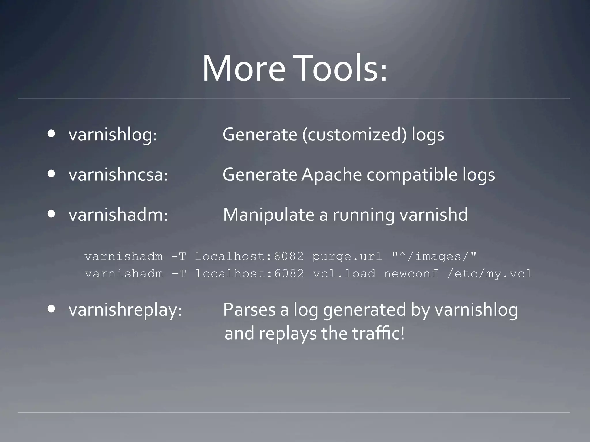 More Tools: 
  varnishlog:         Generate (customized) logs 

  varnishncsa:        Generate Apache compatible logs 

  varnishadm:         Manipulate a running varnishd 

       varnishadm
                -T localhost:6082 purge.url "^/images/"
     varnishadm –T localhost:6082 vcl.load /etc/my.vcl

  varnishreplay:         Parses a log generated by varnishlog 
                          and replays the traﬃc! 
 