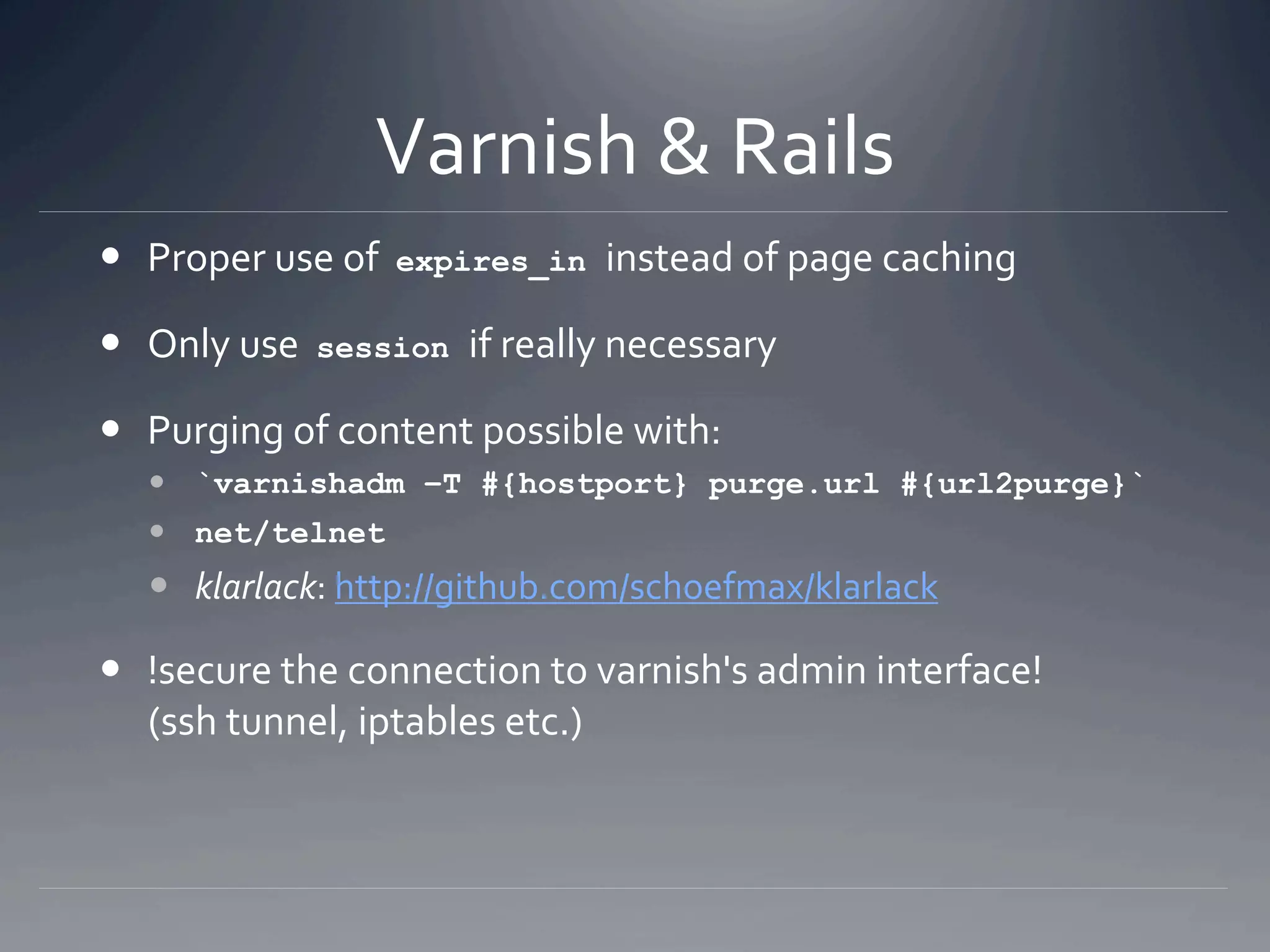 Varnish & Rails 
  Proper use of  expires_in instead of page caching 

  Only use  session if really necessary 

  Purging of content possible with: 
    `varnishadm –T #{hostport} purge.url #{url2purge}`
    net/telnet
    klarlack: http://github.com/schoefmax/klarlack 

  !secure the connection to varnish's admin interface!  
   (ssh tunnel, iptables etc.) 
 