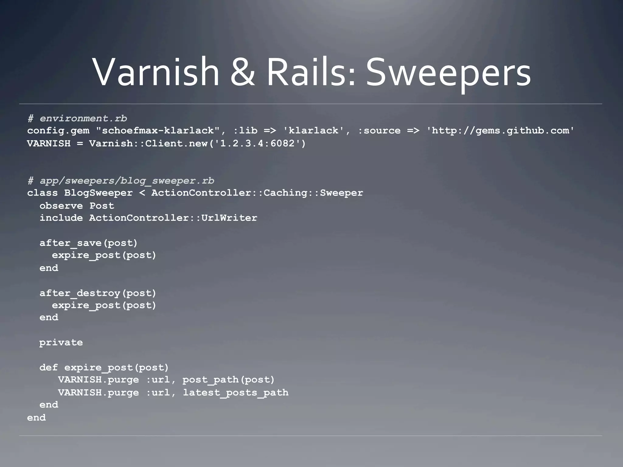 Varnish & Rails: Sweepers 
# environment.rb
config.gem "schoefmax-klarlack", :lib => 'klarlack', :source => 'http://gems.github.com'
VARNISH = Varnish::Client.new('1.2.3.4:6082')


# app/sweepers/blog_sweeper.rb
class BlogSweeper < ActionController::Caching::Sweeper
  observe Post
  include ActionController::UrlWriter

  after_save(post)
    expire_post(post)
  end

  after_destroy(post)
    expire_post(post)
  end

  private

  def expire_post(post)
      VARNISH.purge :url, post_path(post)
      VARNISH.purge :url, latest_posts_path
  end
end
 