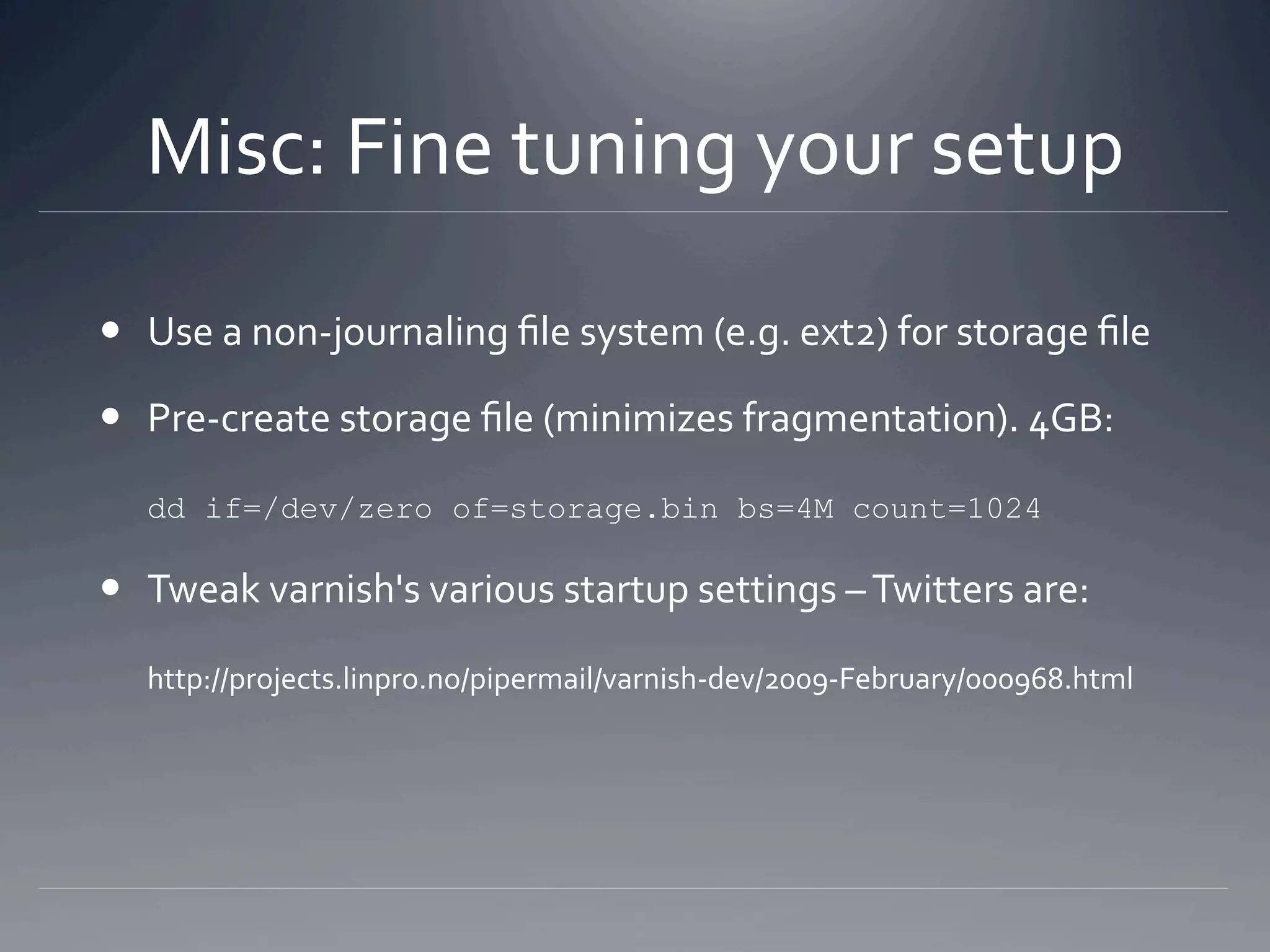 Misc: Fine tuning your setup 

  Pre‐create storage ﬁle (minimizes fragmentation). 4GB: 

   dd   if=/dev/zero of=storage.bin bs=4M count=1024

  Tweak varnish's various startup settings – Twitters are: 

   http://projects.linpro.no/pipermail/varnish‐dev/2009‐February/000968.html 
 