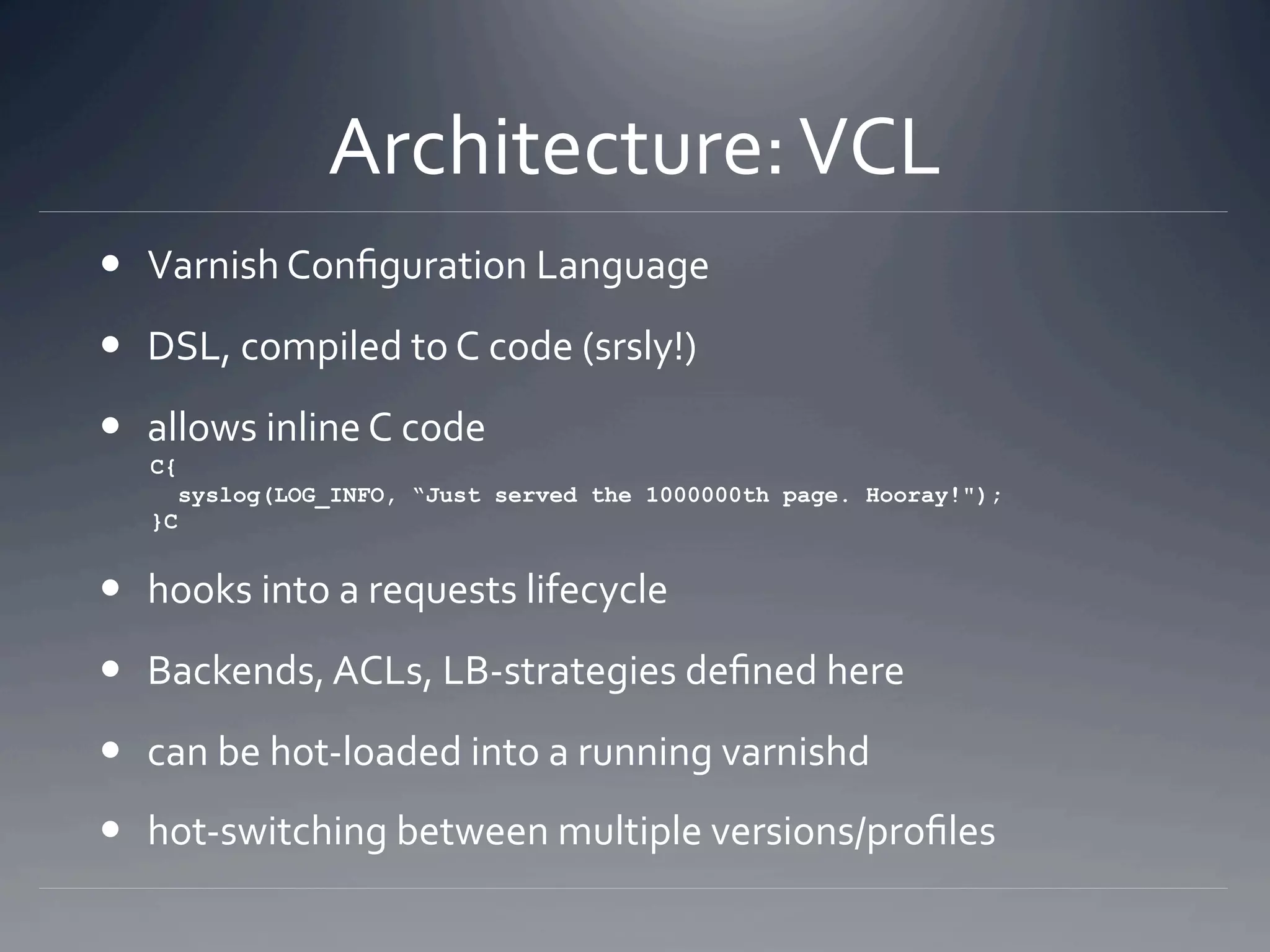 Architecture: VCL 
  Varnish Conﬁguration Language 
  DSL, compiled to C code (srsly!) 
  allows inline C code 
   C{
        syslog(LOG_INFO, “Just served the 1000000th page. Hooray!");
   }C


  hooks into a requests lifecycle 
  Backends, ACLs, LB‐strategies deﬁned here 
  can be hot‐loaded into a running varnishd 
  hot‐switching between multiple versions/proﬁles 
 