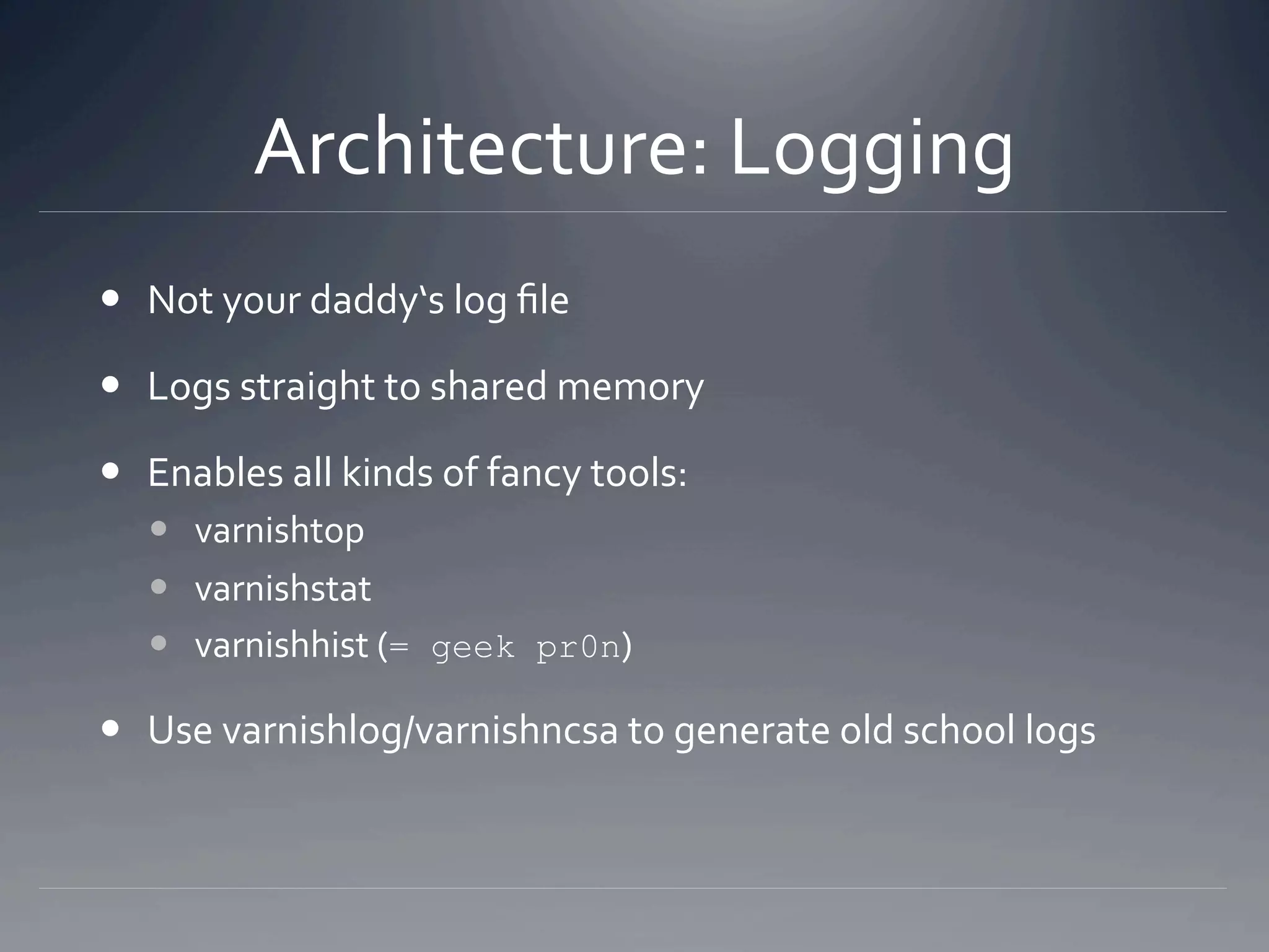 Architecture: Logging 
  Not your daddy‘s log ﬁle 

  Logs straight to shared memory 

  Enables all kinds of fancy tools: 
     varnishtop 
     varnishstat 
     varnishhist (= geek pr0n) 

  Use varnishlog/varnishncsa to generate old school logs 
 