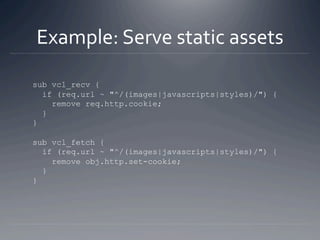 Example: Serve static assets 

sub vcl_recv {
  if (req.url ~ "^/(images|javascripts|styles)/") {
    remove req.http.cook...