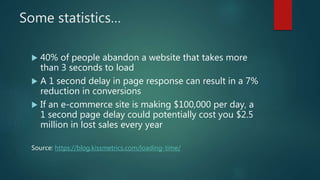 Some statistics…
 40% of people abandon a website that takes more
than 3 seconds to load
 A 1 second delay in page response can result in a 7%
reduction in conversions
 If an e-commerce site is making $100,000 per day, a
1 second page delay could potentially cost you $2.5
million in lost sales every year
Source: https://blog.kissmetrics.com/loading-time/
 