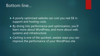 Bottom line…
 A poorly optimized website can cost you real $$ in
support and hosting costs
 By diving into performance and optimization, you’ll
learn more about WordPress, and more about web
systems and infrastructure
 Caching is one of the quickest, easiest ways you can
improve the performance of your WordPress site
 