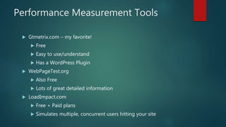 Performance Measurement Tools
 Gtmetrix.com – my favorite!
 Free
 Easy to use/understand
 Has a WordPress Plugin
 WebPageTest.org
 Also Free
 Lots of great detailed information
 LoadImpact.com
 Free + Paid plans
 Simulates multiple, concurrent users hitting your site
 
